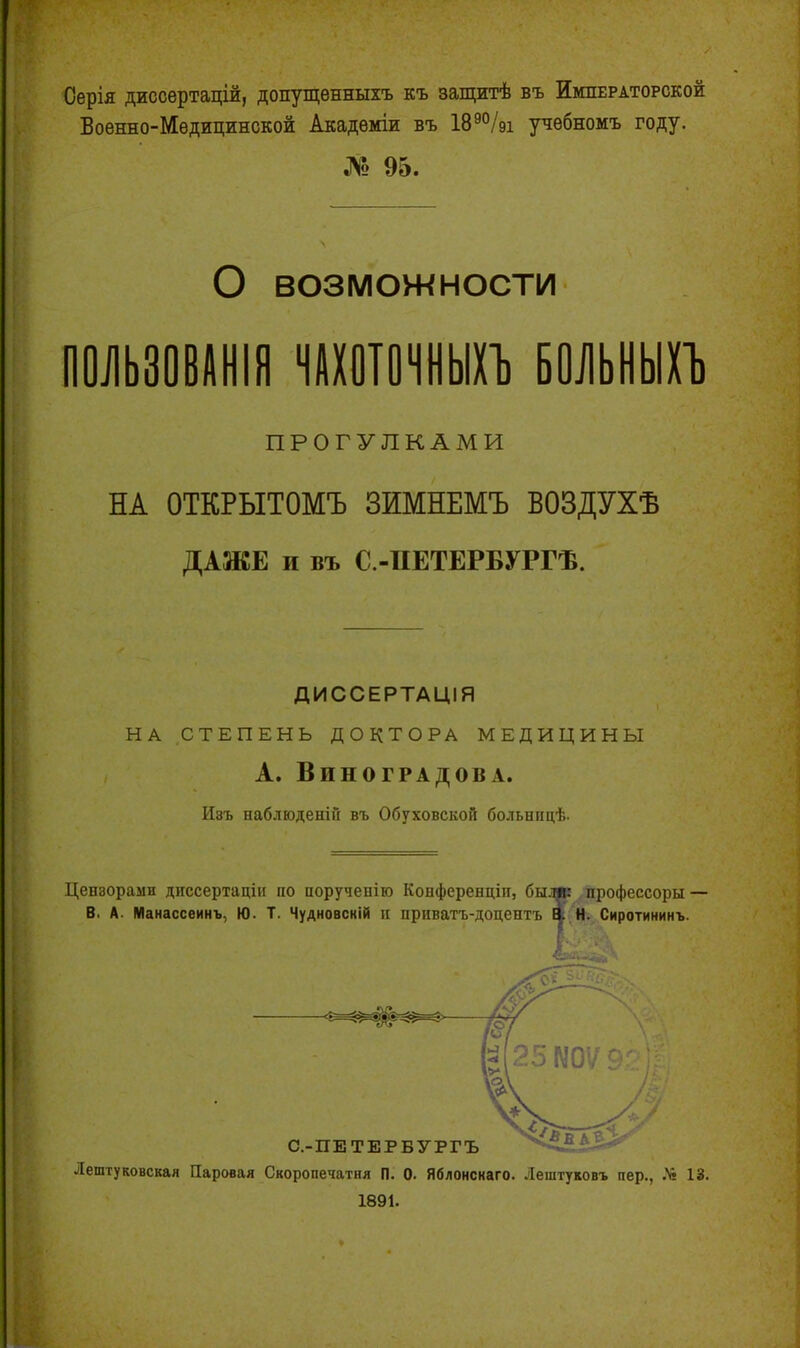 Серія диссертацій, допущенныхъ къ защитѣ въ Императорской Военно-Медицинской Академіи въ 189%і учебномъ году. № 95. О возможности ПОЛЬЗОВАНІЯ ЧАХОТОЧНЫХЪ БОЛЬНЫХЪ ПРОГУЛКАМИ НА ОТКРЫТОМЪ ЗИМНЕМЪ ВОЗДУХѢ ДАЖЕ и въ С.-ПЕТЕРБУРГѢ. ДИССЕРТАЦІЯ НА СТЕПЕНЬ ДОКТОРА МЕДИЦИНЫ А. Виноградова. Изъ наблюденій въ Обуховской больницѣ. Цензорами диссертаціи но порученію Конференціи, были: профессоры — В. А. Манассеинъ, Ю. Т. Чудновскій п приватъ-доцентъ В. Н. Сиротининъ. Г д С.-ПЕТЕРБУРГЪ Лештуковская Паровая Скоропечатня П. 0. Яблонснаго. Лештуковъ пер., Л* 13. 1891.