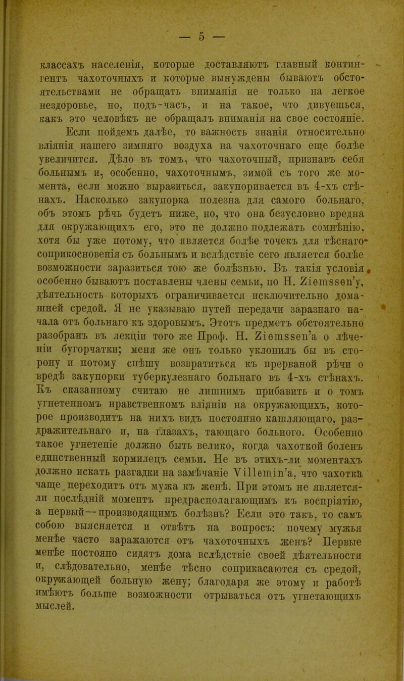 классахъ населенія, которые доставляютъ главный контин- гентъ чахоточныхъ и которые вынуждены бываютъ обсто- ятельствами не обращать вниманія не только на легкое нездоровье, но, подъ-часъ, и на такое, что дивуешься, какъ это человѣкъ не обращалъ вниманія на свое состояніе. Если пойдемъ далѣе, то важность знанія относительно вліянія нашего зимняго воздуха на чахоточнаго еще болѣе увеличится. Дѣло въ томъ, что чахоточный, признавъ себя больнымъ и, особенно, чахоточнымъ, зимой съ того же мо- мента, если можно выразиться, закупоривается въ 4-хъ стѣ- нахъ. Насколько закупорка полезна для самого больнаго, объ этомъ рѣчь будетъ ниже, но, что она безусловно вредна для окружающихъ его, это не должно подлежать сомнѣнію, хотя бы уже потому, что является болѣе точекъ для тѣснаго* соприкосновенія съ больнымъ и вслѣдствіе сего является болѣе возможности заразиться тою же болѣзнью. Въ такія условія • особенно бываютъ поставлены члены семьи, по Н. Яіѳтззѳн’у, дѣятельность которыхъ ограничивается исключительно дома- шней средой. Я не указываю путей передачи заразнаго на- чала отъ больнаго къ здоровымъ. Этотъ предметъ обстоятельно разобранъ въ лекціи того же Дроф. Н. Яіѳшззеп’а о лѣче- ніи бугорчатки; меня же онъ только уклонилъ бы въ сто- рону и потому спѣшу возвратиться къ прерваной рѣчи о вредѣ закупорки туберкулезнаго больнаго въ 4-хъ стѣнахъ. Къ сказанному считаю не лишнимъ прибавить и о томъ угнетенномъ нравственномъ вліяніи на окружающихъ, кото- рое производитъ на нихъ видъ постоянно кашляющаго, раз- дражительнаго и, на глазахъ, тающаго больного. Особенно такое угнетеніе должно быть велико, когда чахоткой боленъ единственный кормилецъ семьи. Не въ этпхъ-ли моментахъ должно искать разгадки на замѣчаніе Уіііешіп’а, что чахотка чаще переходитъ отъ мужа къ женѣ. При этомъ не является- ли послѣдній моментъ предрасполагающимъ къ воспріятію, а первый производящимъ болѣзнь? Если это такъ, то самъ собою выясняется и отвѣтъ на вопросъ: почему мужья менѣе часто заражаются отъ чахоточныхъ женъ? Первые менѣе постояно сидятъ дома вслѣдствіе своей дѣятельности и, слѣдовательно, менѣе тѣсно соприкасаются съ средой, окружающей больную жену; благодаря лее этому и работѣ имѣютъ оольше возможности отрываться отъ угнетающихъ мыслей.