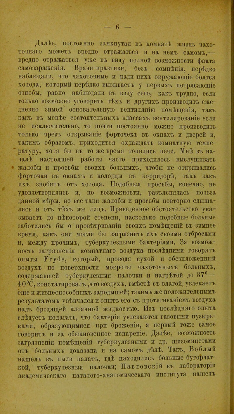 Далѣе, постоянно замкнутая въ комнатѣ жизнь чахо- точнаго можетъ вредно отражаться и на немъ самомъ,— вредно отражаться уже въ виду полной возможности факта самозараженія. Врачи-практики, безъ сомнѣнія, нерѣдко наблюдали, что чахоточные и ради нихъ окружающіе боятся холода, который нерѣдко вызываетъ у первыхъ потрясающіе ознобы, равно наблюдали въ виду сего, какъ трудно, если только возможно уговорить тѣхъ и другихъ производить еже- дневно зимой основательную вентиляцію помѣщенія, такъ какъ въ менѣе состоятельныхъ классахъ вентилированіе если не исключительно, то почти постоянно можно производить только чрезъ открываніе форточекъ въ окнахъ и дверей и, такимъ образомъ, приходится охлаждать комнатную темпе- ратуру, хотя бы въ то же время топились печи. Мнѣ въ на- чалѣ настоящей работы часто приходилось выслушивать • жалобы и просьбы своихъ больныхъ, чтобы не открывались форточки въ окнахъ и колодцы въ корридорѣ, такъ какъ ихъ знобитъ отъ холода. Подобныя просьбы, конечно, не удовлетворялись и, по возможности, разъяснялась польза данной мѣры, но все таки жалобы и просьбы повторно слыша- лись и отъ тѣхъ же лицъ. Приведенное обстоятельство ука- зываетъ до нѣкоторой степени, насколько подобные больные заботились бы о провѣтриваніи своихъ помѣщеній въ зимнее время, какъ они могли бы загрязнить ихъ своими отбросами и, между прочимъ, туберкулезными бактеріями. За возмож- ность загрязненія комнатнаго воздуха послѣдними говорятъ опыты Нгусіѳ, который, проводя сухой и обезпложенный воздухъ по поверхности мокроты чахоточныхъ больныхъ, содержавшей туберкулезныя палочки и нагрѣтой до 37°— 4:00С, констатировалъ ,что воздухъ, вмѣстѣ съ влагой, увлекаетъ еще и жизнеспособныхъ зародышей; такимъ же положительнымъ результатомъ увѣнчался и опытъ его съ протягиваніемъ воздуха надъ бродящей клоачной жидкостью. Изъ послѣдняго опыта слѣдуетъ полагать, что бактеріи увлекаются газовыми пузырь- ками, образующимися при броженіи, а первый тоже самое говоритъ и за обыкновенное испареніе. Далѣе, возможность загрязненія помѣщеній туберкулезными и др. шизомпцетами отъ больныхъ доказана и на самомъ дѣлѣ. Такъ, Воблы и нашелъ въ пыли палатъ, гдѣ находились больные бугофчат- кой, туберкулезныя палочки; Павловскій въ лабораторіи академическаго паталого-анатомнческаго института нашелъ