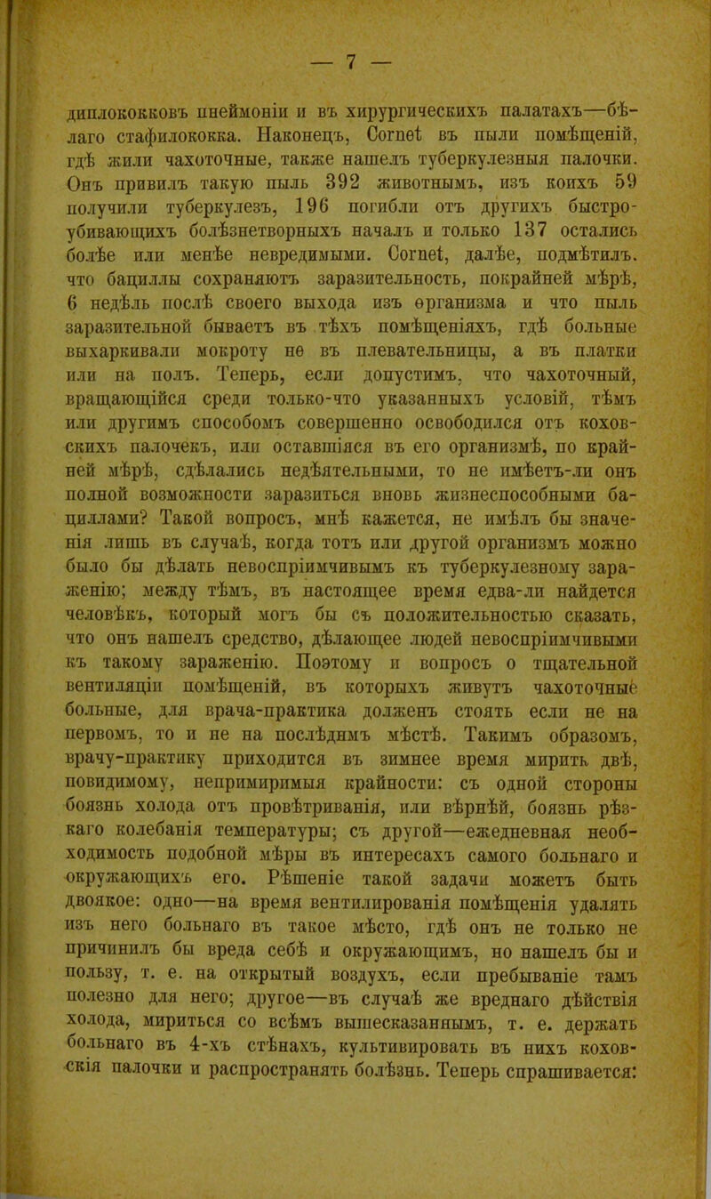 диплококковъ пнеймоніи и въ хирургическихъ палатахъ—бѣ- лаго стафилококка. Наконецъ, Согпѳі въ пыли помѣщеній, гдѣ жили чахоточные, также нашелъ туберкулезныя палочки. Онъ привилъ такую пыль 392 животнымъ, изъ коихъ 59 получили туберкулезъ, 196 погибли отъ другихъ быстро- убивающихъ болѣзнетворныхъ началъ и только 137 остались болѣе или менѣе невредимыми. Согпеі, далѣе, подмѣтилъ, что бациллы сохраняютъ заразительность, покрайней мѣрѣ, 6 недѣль послѣ своего выхода изъ организма и что пыль заразительной бываетъ въ тѣхъ помѣщеніяхъ, гдѣ больные выхаркивали мокроту не въ плевательницы, а въ платки или на полъ. Теперь, если допустимъ, что чахоточный, вращающійся среди только-что указанныхъ условій, тѣмъ или другимъ способомъ совершенно освободился отъ кохов- скихъ палочекъ, или оставшіяся въ его организмѣ, по край- ней мѣрѣ, сдѣлались недѣятельными, то не имѣетъ-ли онъ полной возможности заразиться вновь жизнеспособными ба- циллами? Такой вопросъ, мнѣ кажется, не имѣлъ бы значе- нія лишь въ случаѣ, когда тотъ или другой организмъ можно было бы дѣлать невоспріимчивымъ къ туберкулезному зара- женію; между тѣмъ, въ настоящее время едва-ли найдется человѣкъ, который могъ бы съ положительностью сказать, что онъ нашелъ средство, дѣлающее людей невоспріимчивыми къ такому зараженію. Поэтому и вопросъ о тщательной вентиляціи помѣщеній, въ которыхъ живутъ чахоточные больные, для врача-практика долженъ стоять если не на первомъ, то и не на послѣдимъ мѣстѣ. Такимъ образомъ, врачу-практику приходится въ зимнее время мирить двѣ, повидимому, непримиримыя крайности: съ одной стороны боязнь холода отъ провѣтриванія, или вѣрнѣй, боязнь рѣз- каго колебанія температуры; съ другой—ежедневная необ- ходимость подобной мѣры въ интересахъ самого больнаго и окружающихъ его. Рѣшеніе такой задачи можетъ быть двоякое: одно—на время вентилированія помѣщенія удалять изъ него больнаго въ такое мѣсто, гдѣ онъ не только не причинилъ бы вреда себѣ и окружающимъ, но нашелъ бы и пользу, т. е. на открытый воздухъ, если пребываніе тамъ полезно для него; другое—въ случаѣ же вреднаго дѣйствія холода, мириться со всѣмъ вышесказаннымъ, т. е. держать больнаго въ 4-хъ стѣнахъ, культивировать въ нихъ кохов- скія палочки и распространять болѣзнь. Теперь спрашивается: