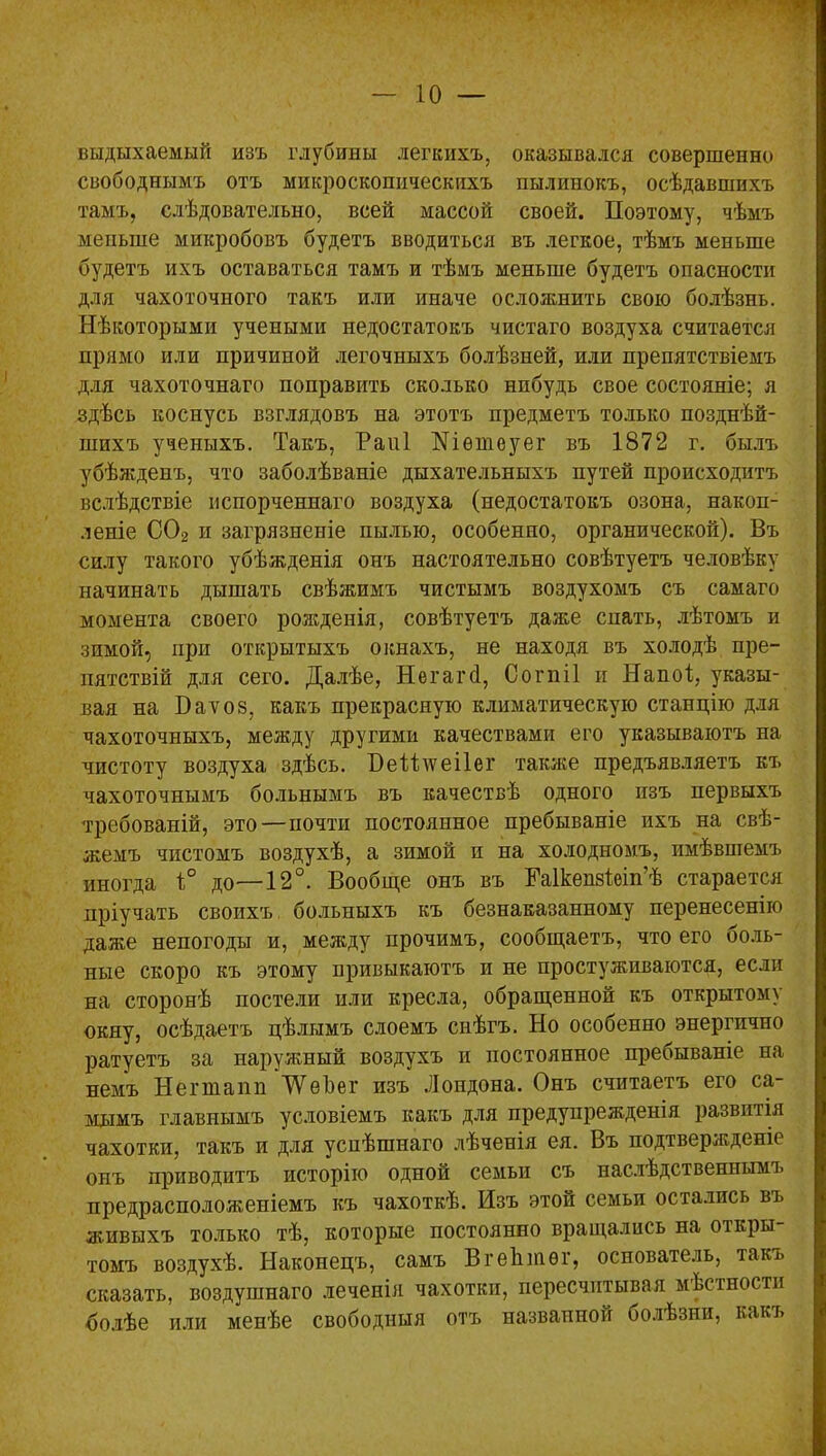 выдыхаемый изъ глубины легкихъ, оказывался совершенно свободнымъ отъ микроскопическихъ пылинокъ, осѣдавшихъ тамъ, слѣдовательно, всей массой своей. Поэтому, чѣмъ меньше микробовъ будетъ вводиться въ легкое, тѣмъ меньше будетъ ихъ оставаться тамъ и тѣмъ меньше будетъ опасности для чахоточного такъ или иначе осложнить свою болѣзнь. Нѣкоторыми учеными недостатокъ чистаго воздуха считается прямо или причиной легочныхъ болѣзней, или препятствіемъ для чахоточнаго поправить сколько нибудь свое состояніе; я здѣсь коснусь взглядовъ на этотъ предметъ только позднѣй- шихъ ученыхъ. Такъ, Раиі Шѳтеуег въ 1872 г. былъ убѣжденъ, что заболѣваніе дыхательныхъ путей происходитъ вслѣдствіе испорченнаго воздуха (недостатокъ озона, накоп- леніе С02 и загрязненіе пылью, особенно, органической). Въ силу такого убѣжденія онъ настоятельно совѣтуетъ человѣку начинать дышать свѣжимъ чистымъ воздухомъ съ самаго момента своего рожденія, совѣтуетъ даже спать, лѣтомъ и зимой, при открытыхъ окнахъ, не находя въ холодѣ пре- пятствій для сего. Далѣе, Негагй, Согпіі и Напоі, указы- вая на Бауоз, какъ прекрасную климатическую станцію для чахоточныхъ, между другими качествами его указываютъ на чистоту воздуха здѣсь. Беіітсеііег также предъявляетъ къ чахоточнымъ больнымъ въ качествѣ одного пзъ первыхъ требованій, это—почти постоянное пребываніе ихъ на свѣ- жемъ чистомъ воздухѣ, а зимой и на холодномъ, имѣвшемъ иногда 1° до—12°. Вообще онъ въ Паікепзіѳіп’ѣ старается пріучать своихъ больныхъ къ безнаказанному перенесенію даже непогоды и, между прочимъ, сообщаетъ, что его ооль- ные скоро къ этому привыкаютъ и не простуживаются, если на сторонѣ постели или кресла, обращенной къ открытому окну, осѣдаетъ цѣлымъ слоемъ снѣгъ. Но особенно энергично ратуетъ за наружный воздухъ и постоянное пребываніе на немъ Негшапп ТѴеЪег изъ Лондона. Онъ считаетъ его са- мымъ главнымъ условіемъ какъ для предупрежденія развитія чахотки, такъ и для успѣшнаго лѣченія ея. Въ подтвержденіе онъ приводитъ исторію одной семьи съ наслѣдственнымъ предрасположеніемъ къ чахоткѣ. Изъ этой семьи остались въ живыхъ только тѣ, которые постоянно вращались на откры- томъ воздухѣ. Наконецъ, самъ ВгеЬшѳг, основатель, такъ сказать, воздушнаго .теченія чахотки, пересчитывая мѣстности болѣе или менѣе свободныя отъ названной болѣзни, какъ