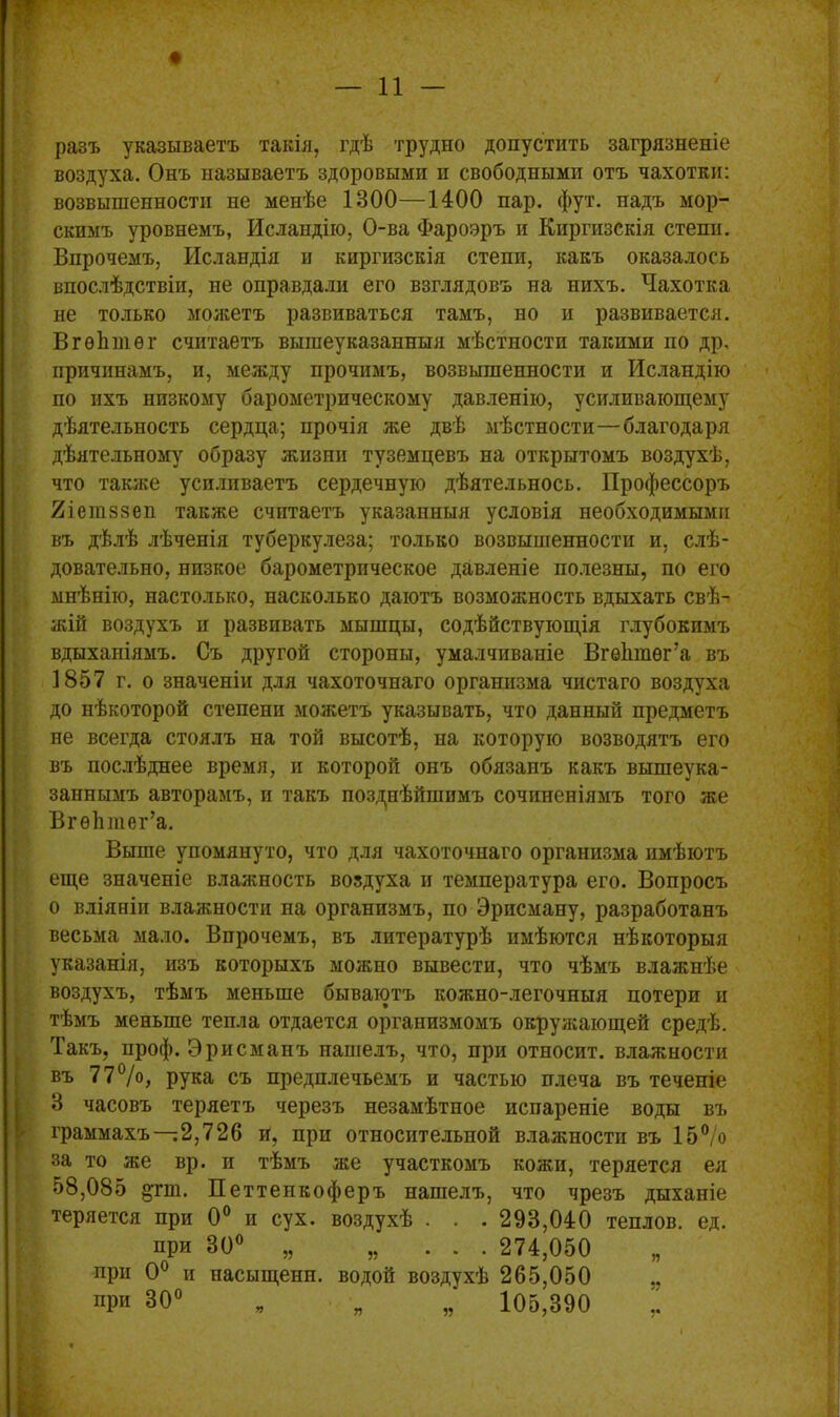 разъ указываетъ такія, гдѣ трудно допустить загрязненіе воздуха. Онъ называетъ здоровыми и свободными отъ чахотки: возвышенности не менѣе 1300—1400 пар. фут. надъ мор- скимъ уровнемъ, Исландію, О-ва Фароэръ и Киргизскія степи. Впрочемъ, Исландія и киргизскія степи, какъ оказалось впослѣдствіи, не оправдали его взглядовъ на нихъ. Чахотка не только можетъ развиваться тамъ, но и развивается. ВгѳЬшѳг считаетъ вышеуказанныя мѣстности такими по др, причинамъ, и, между прочимъ, возвышенности и Исландію по ихъ низкому барометрическому давленію, усиливающему дѣятельность сердца; прочія же двѣ мѣстности—благодаря дѣятельному образу жизни туземцевъ на открытомъ воздухѣ, что также усиливаетъ сердечную дѣятельнось. Профессоръ 2іетз§еп также считаетъ указанныя условія необходимыми въ дѣлѣ лѣченія туберкулеза; только возвышенности и, слѣ- довательно, низкое барометрическое давленіе полезны, по его мнѣнію, настолько, насколько даютъ возможность вдыхать свѣ- жій воздухъ и развивать мышцы, содѣйствующія глубокимъ вдыханіямъ. Съ другой стороны, умалчиваніе Вгѳішѳг’а въ 1857 г. о значеніи для чахоточнаго организма чистаго воздуха до нѣкоторой степени можетъ указывать, что данный предметъ не всегда стоялъ на той высотѣ, на которую возводятъ его въ послѣднее время, и которой онъ обязанъ какъ вышеука- заннымъ авторамъ, и такъ позднѣйшимъ сочиненіямъ того же ВгѳЪтег’а. Выше упомянуто, что для чахоточнаго организма имѣютъ еще значеніе влажность воздуха н температура его. Вопросъ о вліяніи влажности на организмъ, по Эрпсману, разработанъ весьма мало. Впрочемъ, въ литературѣ имѣются нѣкоторыя указанія, изъ которыхъ можно вывести, что чѣмъ влажнѣе воздухъ, тѣмъ меньше бываютъ кожно-легочныя потери и тѣмъ меньше тепла отдается организмомъ окружающей средѣ. Такъ, проф. Эрисманъ нашелъ, что, при относит, влажности въ 77%, рука съ предплечьемъ и частью плеча въ теченіе 3 часовъ теряетъ черезъ незамѣтное испареніе воды въ граммахъ—2,726 и, при относительной влажности въ 15% за то же вр. и тѣмъ же участкомъ кожи, теряется ея 58,085 дгт. Петтепкоферъ нашелъ, что чрезъ дыханіе теряется при 0° и сух. воздухѣ . . . 293,040 теплов. ед. при 30° „ „ ... 274,050 при 0° и насыщенп. водой воздухѣ 265,050 при 30° „ „ „ 105,390