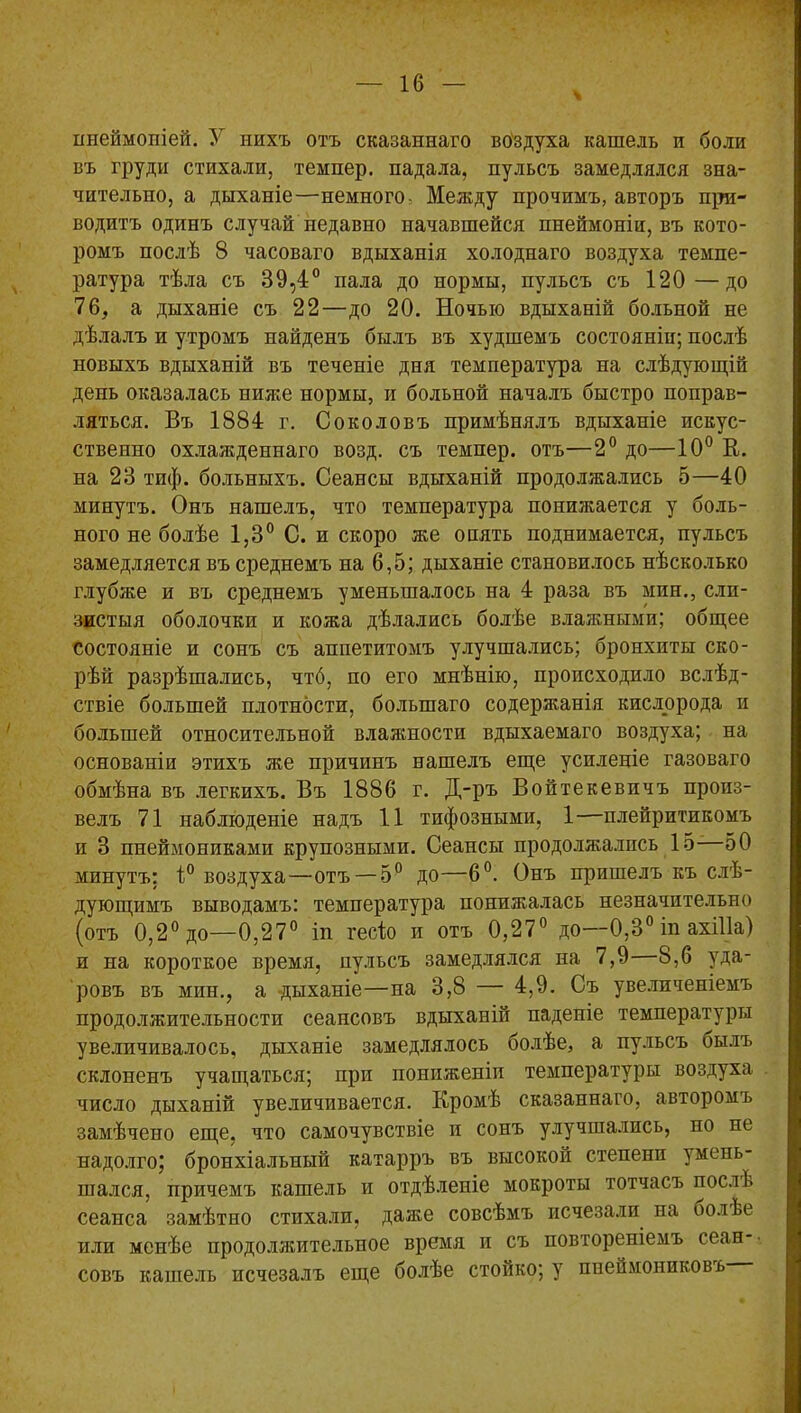 ипеймопіей. У нихъ отъ сказаннаго воздуха кашель и боли въ груди стихали, темпер, падала, пульсъ замедлялся зна- чительно, а дыханіе—немного- Между прочимъ, авторъ при- водитъ одинъ случай недавно начавшейся пнеймоніи, въ кото- ромъ послѣ 8 часоваго вдыханія холоднаго воздуха темпе- ратура тѣла съ 39,4° пала до нормы, пульсъ съ 120—до 76, а дыханіе съ 22—до 20. Ночью вдыханій больной не дѣлалъ и утромъ найденъ былъ въ худшемъ состояніи; послѣ новыхъ вдыханій въ теченіе дня температура на слѣдующій день оказалась ниже нормы, и больной началъ быстро поправ- ляться. Въ 1884 г. Соколовъ примѣнялъ вдыханіе искус- ственно охлажденнаго возд. съ темпер, отъ—2° до—10° В. на 23 тиф. больныхъ. Сеансы вдыханій продолжались 5—40 минутъ. Онъ нашелъ, что температура понижается у боль- ного не болѣе 1,3° С. и скоро же опять поднимается, пульсъ замедляется въ среднемъ на 6,5; дыханіе становилось нѣсколько глубже и въ среднемъ уменьшалось на 4 раза въ мин., сли- зистыя оболочки и кожа дѣлались болѣе влажными; общее состояніе и сонъ съ аппетитомъ улучшались; бронхиты ско- рѣй разрѣшались, чтб, по его мнѣнію, происходило вслѣд- ствіе большей плотности, большаго содержанія кислорода и большей относительной влажности вдыхаемаго воздуха; на основаніи этихъ же причинъ нашелъ еще усиленіе газоваго обмѣна въ легкихъ. Въ 1886 г. Д-ръ Войтекевпчъ произ- велъ 71 наблюденіе надъ 11 тифозными, 1—плейритикомъ и 3 пнеймониками крупозными. Сеансы продолжались 15—50 минутъ; 1° воздуха—отъ — 5° до—6°. Онъ пришелъ къ слѣ- дующимъ выводамъ: температура понижалась незначительно (отъ 0,2° до—0,27° іп гесіо и отъ 0,27° до—0,3° іп ахіііа) и на короткое время, пульсъ замедлялся на 7,9 8,6 уда- ровъ въ мин., а дыханіе—на 3,8 — 4,9. Съ увеличеніемъ продолжительности сеансовъ вдыханій паденіе температуры увеличивалось, дыханіе замедлялось болѣе, а пульсъ былъ склоненъ учащаться; при пониженіи температуры воздуха число дыханій увеличивается. Кромѣ сказаннаго, авторомъ замѣчено еще, что самочувствіе и сонъ улучшались, но не надолго; бронхіальный катарръ въ высокой степени умень- шался, причемъ кашель и отдѣленіе мокроты тотчасъ послѣ сеанса замѣтно стихали, даже совсѣмъ исчезали на болЬе или менѣе продолжительное время и съ повтореніемъ сеан- совъ кашель исчезалъ еще болѣе стойко; у пнеймониковъ