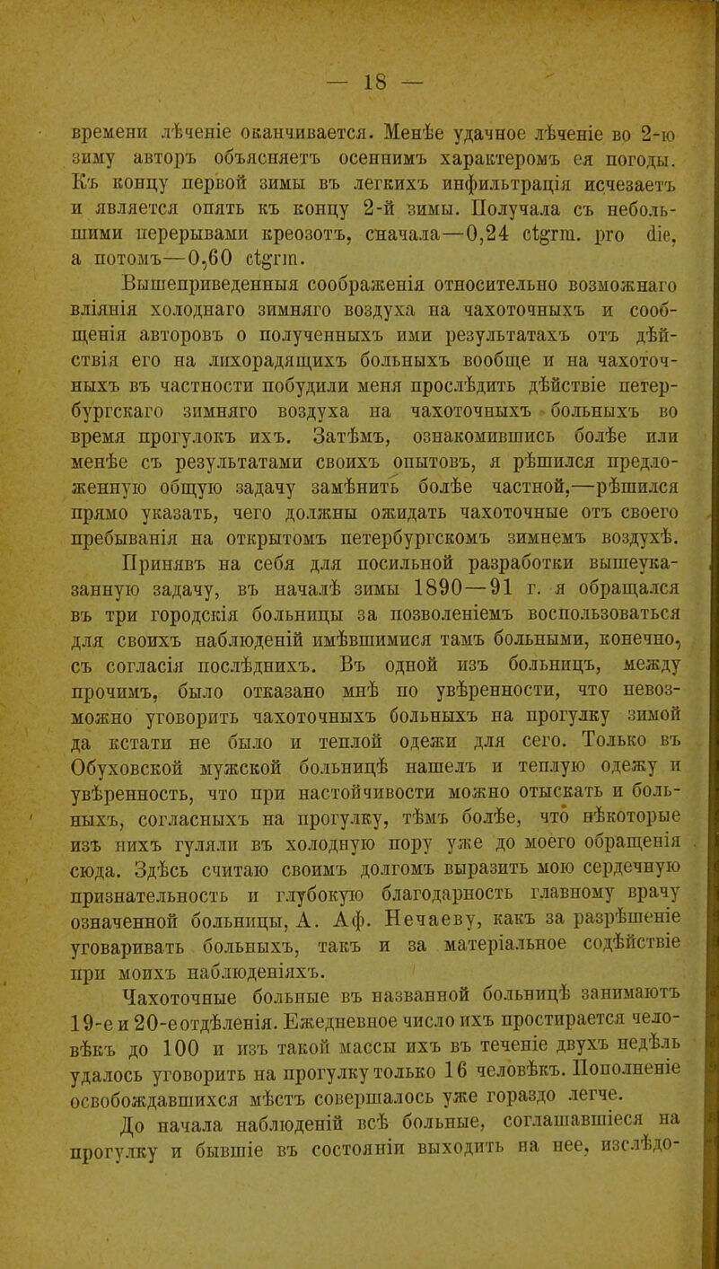 времени лѣченіе оканчивается. Менѣе удачное лѣченіе во 2-ю зиму авторъ объясняетъ осеннимъ характеромъ ея погоды. Къ концу первой зимы въ легкихъ инфильтрація исчезаетъ и является опять къ концу 2-й зимы. Получала съ неболь- шими перерывами креозотъ, сначала—0,24 сі&гт. рго <1іе, а потомъ—0,60 сі^гт. Вышеприведенныя соображенія относительно возможнаго вліянія холоднаго зимняго воздуха на чахоточныхъ и сооб- щенія авторовъ о полученныхъ ими результатахъ отъ дѣй- ствія его на лихорадящихъ больныхъ вообще и на чахоточ- ныхъ въ частности побудили меня прослѣдить дѣйствіе петер- бургскаго зимняго воздуха на чахоточныхъ больныхъ во время прогулокъ ихъ. Затѣмъ, ознакомившись болѣе пли менѣе съ результатами своихъ опытовъ, я рѣшился предло- женную общую задачу замѣнить болѣе частной,—рѣшился прямо указать, чего должны ожидать чахоточные отъ своего пребыванія на открытомъ петербургскомъ зимнемъ воздухѣ. Принявъ на себя для посильной разработки вышеука- занную задачу, въ началѣ зимы 1890 — 91 г. я обращался въ три городскія больницы за позволеніемъ воспользоваться для своихъ наблюденій имѣвшимися тамъ больными, конечно, съ согласія послѣднихъ. Въ одной изъ больницъ, между прочимъ, было отказано мнѣ по увѣренности, что невоз- можно уговорить чахоточныхъ больныхъ на прогулку зимой да кстати не было и теплой одежи для сего. Только въ Обуховской мужской больницѣ нашелъ и теплую одежу и увѣренность, что при настойчивости можно отыскать и боль- ныхъ, согласныхъ на прогулку, тѣмъ болѣе, что нѣкоторые изъ нихъ гуляли въ холодную пору уже до моего обращенія сюда. Здѣсь считаю своимъ долгомъ выразить мою сердечную признательность и глубокую благодарность главному врачу означенной больницы, А. Аф. Нечаеву, какъ за разрѣшеніе уговаривать больныхъ, такъ и за матеріальное содѣйствіе при моихъ наблюденіяхъ. Чахоточные больные въ названной больницѣ занимаютъ 19-е и 20-еотдѣленія. Ежедневное число ихъ простирается чело- вѣкъ до 100 и изъ такой массы ихъ въ теченіе двухъ недѣль удалось уговорить на прогулку только 16 человѣкъ. Пополненіе освобождавшихся мѣстъ совершалось уже гораздо легче. До начала наблюденій всѣ больные, соглашавшіеся на прогулку и бывшіе въ состояніи выходить на нее, изслѣдо-