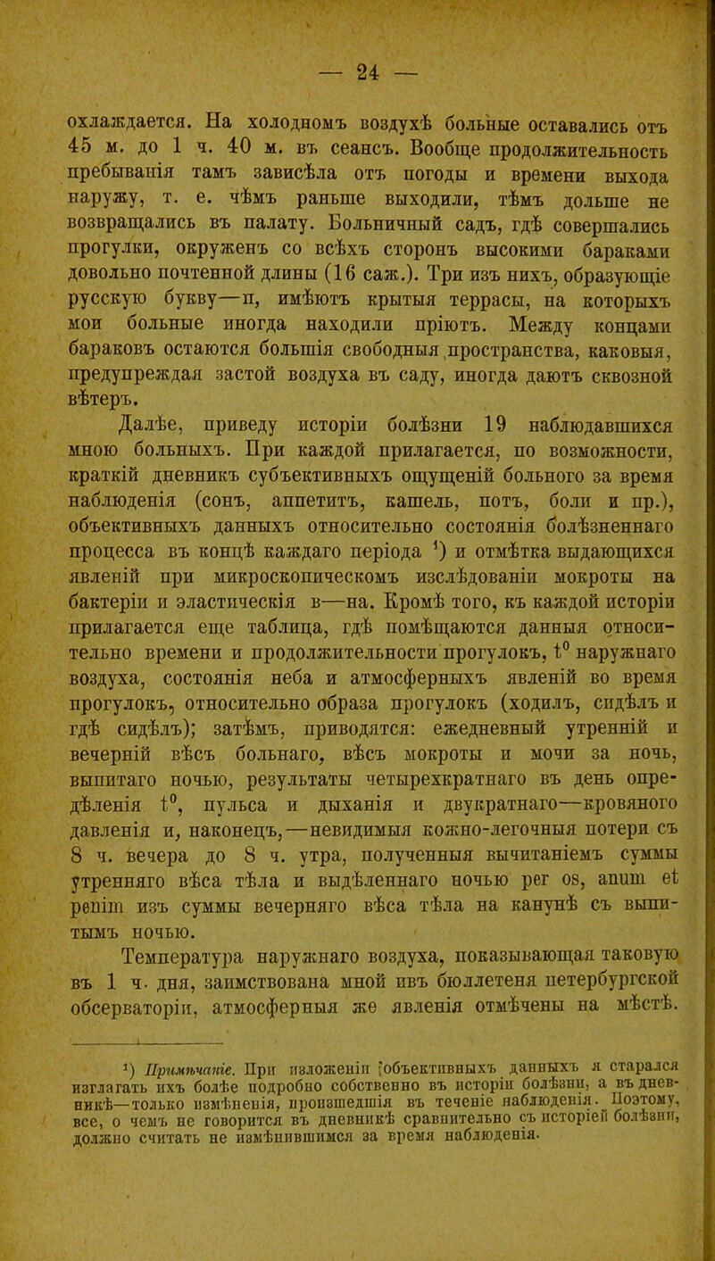 охлаждается. На холодномъ воздухѣ больные оставались отъ 45 м. до 1 ч. 40 м. въ сеансъ. Вообще продолжительность пребыванія тамъ зависѣла отъ погоды и времени выхода наружу, т. е. чѣмъ раньше выходили, тѣмъ дольше не возвращались въ палату. Больничный садъ, гдѣ совершались прогулки, окруженъ со всѣхъ сторонъ высокими бараками довольно почтенной длины (16 саж.). Три изъ нихъ, образующіе русскую букву—п, имѣютъ крытыя террасы, на которыхъ мои больные иногда находили пріютъ. Между концами бараковъ остаются большія свободныя,пространства, каковыя, предупреждая застой воздуха въ саду, иногда даютъ сквозной вѣтеръ. Далѣе, приведу исторіи болѣзни 19 наблюдавшихся мною больныхъ. При каждой прилагается, по возможности, краткій дневникъ субъективныхъ ощущеній больного за время наблюденія (сонъ, аппетитъ, кашель, потъ, боли и пр.), объективныхъ данныхъ относительно состоянія болѣзненнаго процесса въ концѣ каждаго періода *) и отмѣтка выдающихся явленій при микроскопическомъ изслѣдованіи мокроты на бактеріи и эластическія в—на. Кромѣ того, къ каждой исторіи прилагается еще таблица, гдѣ помѣщаются данныя относи- тельно времени и продолжительности прогулокъ, 1° наружнаго воздуха, состоянія неба и атмосферныхъ явленій во время прогулокъ, относительно образа прогулокъ (ходилъ, сидѣлъ и гдѣ сидѣлъ); затѣмъ, приводятся: ежедневный утренній и вечерній вѣсъ больнаго, вѣсъ мокроты и мочи за ночь, выпитаго ночью, результаты четырехкратнаго въ день опре- дѣленія 1°, пульса и дыханія и двукратнаго—кровяного давленія и, наконецъ,—невидимыя кожно-легочныя потери съ 8 ч. вечера до 8 ч. утра, полученныя вычитаніемъ суммы утренняго вѣса тѣла и выдѣленнаго ночью рег 08, апиш еі реиіт изъ суммы вечерняго вѣса тѣла на канунѣ съ выпи- тымъ ночью. Температура наружнаго воздуха, показывающая таковую въ 1 ч- дня, заимствована мной ивъ бюллетеня петербургской обсерваторіи, атмосферныя же явленія отмѣчены на мѣстѣ. *) Примѣчаніе. При изложеніи ^объективныхъ данныхъ я старался изглагатъ ихъ болѣе подробно собственно въ исторіи болѣзни, а въ днев- никѣ— только измѣненія, нроизшедшія въ теченіе наблюденія.^ Поэтому, все, о чемъ нс говорится въ дневникѣ сравнительно съ исторіей болѣзни, должно считать не измѣнившимся за время наблюденія.