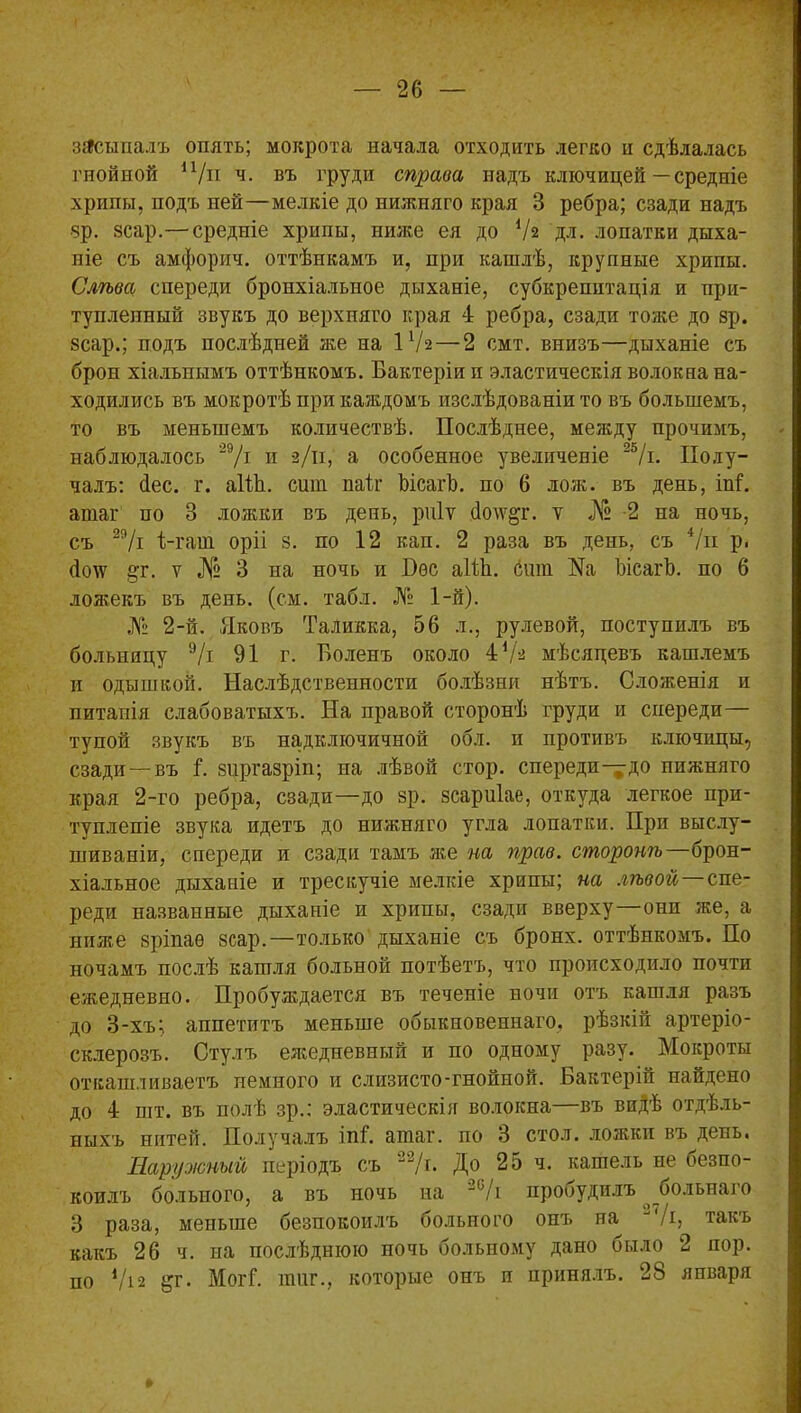 засыпалъ опять; мокрота начала отходить легко и сдѣлалась гнойной п/п ч. въ груди справа надъ ключицей — средніе хрипы, подъ ней—мелкіе до нижняго края 3 ребра; сзади надъ зр. зсар.— средніе хрипы, ниже ея до Уа дл. лопатки дыха- ніе съ амфорич. оттѣнкамъ и, при кашлѣ, крупные хрипы. Слѣва спереди бронхіальное дыханіе, субкрепитація и при- тупленный звукъ до верхняго края 4 ребра, сзади тоже до зр. зсар.; подъ послѣдней же на іУэ — 2 смт. внизъ—дыханіе съ брон хіальнынъ оттѣнкомъ. Бактеріи и эластическія волокна на- ходились въ мокротѣ при каждомъ изслѣдованіи то въ большемъ, то въ меньшемъ количествѣ. Послѣднее, между прочимъ, наблюдалось 29/і и 3/п, а особенное увеличеніе 25/і. Полу- чалъ: йес. г. аШі. сшп паіх ЬісагЪ. по 6 лож. въ день, М. атаг по 3 ложки въ день, рпіѵ <Іо\ѵ&г. ѵ № 2 на ночь, съ 29/і Б-гаш оріі з. по 12 кап. 2 раза въ день, съ 4/и р, Похѵ §т. ѵ № 3 на ночь и Пѳс аШі. сшп ЬісагЪ. по б ложекъ въ день. (см. табл. № 1-й). № 2-й. Яковъ Таликка, 56 л., рулевой, поступилъ въ больницу 9/і 91 г. Боленъ около 4 V3 мѣсяцевъ кашлемъ и одышкой. Наслѣдственности болѣзни нѣтъ. Сложенія и питапія слабоватыхъ. На правой сторонѣ груди и спереди— тупой звукъ въ надключичной обл. и противъ ключицы, сзади —въ Б зиргазріп; па лѣвой стор. спереди—до нижняго края 2-го ребра, сзади—до зр. зсариіае, откуда легкое при- тупленіе звука идетъ до нижняго угла лопатки. При выслу- шиваніи, спереди и сзади тамъ же на прав, сторонѣ—брон- хіальное дыханіе и трескучіе мелкіе хрипы; на лѣвой—спе- реди названные дыханіе и хрипы, сзади вверху—они же, а ниже зріпаѳ зсар.—только дыханіе съ бронх, оттѣнкомъ. По ночамъ послѣ кашля больной потѣетъ, что происходило почти ежедневно. Пробуждается въ теченіе ночи отъ кашля разъ до 3-хъ; аппетитъ меньше обыкновеннаго, рѣзкій артеріо- склерозъ. Стулъ ежедневный и по одному разу. Мокроты откашливаетъ немного и слизисто-гнойной. Бактерій найдено до 4 піт. въ полѣ зр.: эластическій волокна—въ видѣ отдѣль- ныхъ нитей. Получалъ іпБ атаг. по 3 стол, ложки въ день. Наружный періодъ съ 2'2/г. До 25 ч. кашель не безпо- коилъ больного, а въ ночь на 20/і пробудилъ рольнаго 3 раза, меньше безпокоилъ больного онъ на ‘/і, такъ какъ 26 ч. на послѣднюю ночь больпому дано было 2 пор. по і/і2 ^г. МогГ. тиг., которые онъ п принялъ. 28 япваря »