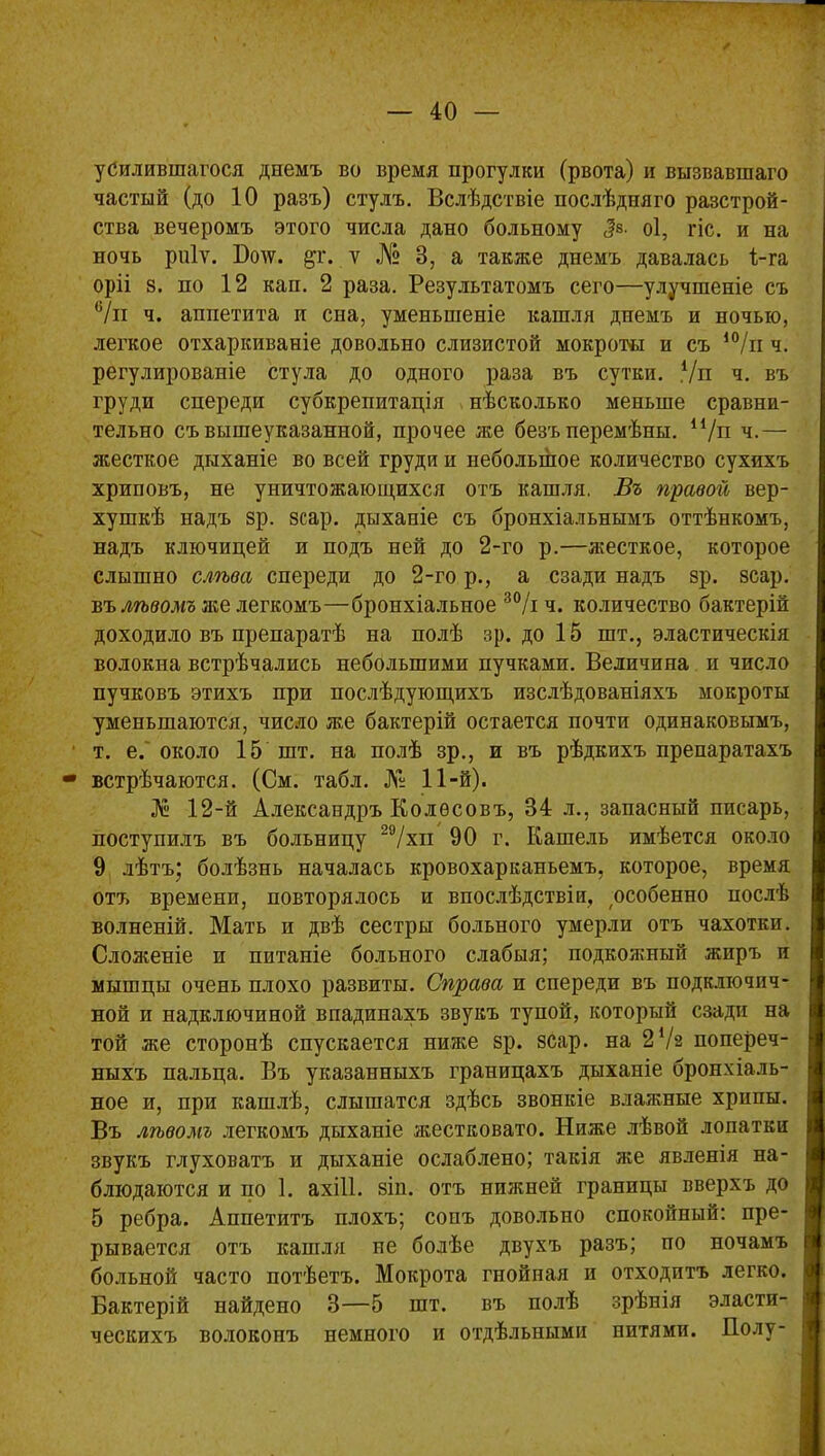 усилившагося днемъ во время прогулки (рвота) и вызвавшаго частый (до 10 разъ) стулъ. Вслѣдствіе послѣдняго разстрой- ства вечеромъ этого числа дано больному <?е. оі, гіс. и на ночь ріііѵ. Ботс. дг. у № В, а также днемъ давалась 1-га оріі 8. по 12 кап. 2 раза. Результатомъ сего—улучшеніе съ 6/и ч. аппетита и сна, уменьшеніе кашля днемъ и ночью, легкое отхаркиваніе довольно слизистой мокроты и съ 10/и ч. регулированіе стула до одного раза въ сутки. 7п ч. въ груди спереди субкрепитація нѣсколько меньше сравни- тельно съ вышеуказанной, прочее же безъ перемѣны. и/п ч.— жесткое дыханіе во всей груди и небольшое количество сухихъ хриповъ, не уничтожающихся отъ кашля, Въ правой вер- хушкѣ надъ зр. зсар. дыханіе съ бронхіальнымъ оттѣнкомъ, надъ ключицей и подъ ней до 2-го р.—жесткое, которое слышно слѣва спереди до 2-го р., а сзади надъ зр. зсар. въ лѣвомъ же легкомъ—бронхіальное 30Д ч. количество бактерій доходило въ препаратѣ на полѣ зр. до 15 шт., эластическія волокна встрѣчались небольшими пучками. Величина и число пучковъ этихъ при послѣдующихъ изслѣдованіяхъ мокроты уменьшаются, число же бактерій остается почти одинаковымъ, т. е. около 15 шт. на полѣ зр., и въ рѣдкихъ препаратахъ встрѣчаются. (См. табл. № 11-й). 12-й Александръ Колосовъ, 34 л., запасный писарь, поступилъ въ больницу 29/хп 90 г. Кашель имѣется около 9 лѣтъ; болѣзнь началась кровохарканьемъ, которое, время отт> времени, повторялось и впослѣдствіи, особенно послѣ волненій. Мать и двѣ сестры больного умерли отъ чахотки. Сложеніе и питаніе больного слабыя; подкояшый жиръ и мышцы очень плохо развиты. Справа и спереди въ подключич- ной и надключиной впадинахъ звукъ тупой, который сзади на той же сторонѣ спускается ниже зр. зсар. на 2 72 попереч- ныхъ пальца. Въ указанныхъ границахъ дыханіе бронхіаль- ное и, при кашлѣ, слышатся здѣсь звонкіе влажные хрипы. Въ лѣвомъ легкомъ дыханіе жестковато. Ниже лѣвой лопатки звукъ глуховатъ и дыханіе ослаблено; такія же явленія на- блюдаются и по 1. ахііі. зіп. отъ нижней границы вверхъ до 5 ребра. Аппетитъ плохъ; сонъ довольно спокойный: пре- рывается отъ кашля не болѣе двухъ разъ; по ночамъ больной часто потѣетъ. Мокрота гнойная и отходитъ легко. Бактерій найдено В—5 шт. въ полѣ зрѣнія эласти- ческихъ волоконъ немного и отдѣльными нитями. Полу-