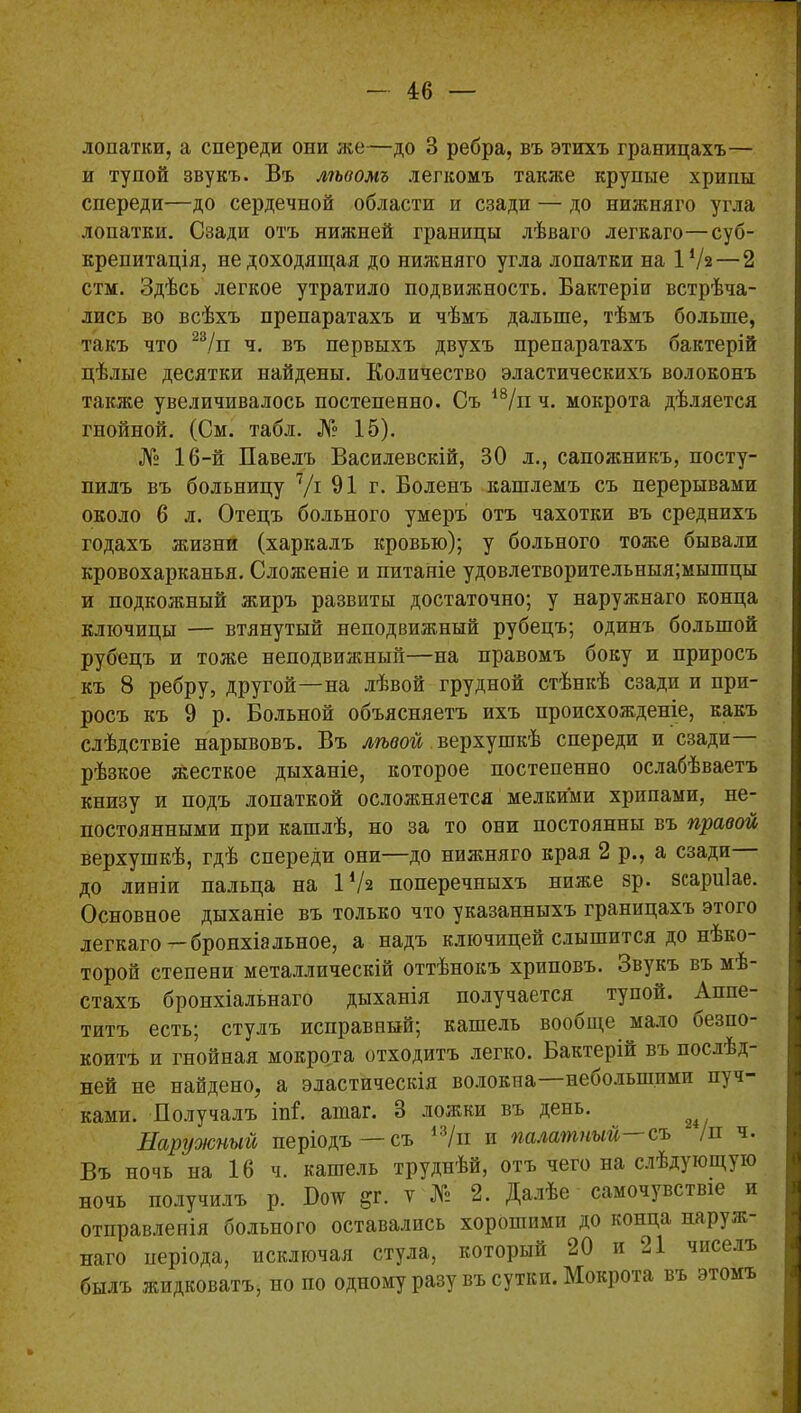 лопатки, а спереди опи же—до 3 ребра, въ этихъ границахъ— и тупой звукъ. Въ лѣвомъ легкомъ также крупые хрипы спереди—до сердечной области и сзади — до нижняго угла лопатки. Сзади отъ нижней границы лѣваго легкаго—суб- крепитація, не доходящая до нижняго угла лопатки на ІѴ2 — 2 стм. Здѣсь легкое утратило подвижность. Бактеріи встрѣча- лись во всѣхъ препаратахъ и чѣмъ дальше, тѣмъ больше, такъ что 23/и ч. въ первыхъ двухъ препаратахъ бактерій цѣлые десятки найдены. Количество эластическихъ волоконъ также увеличивалось постепенно. Съ 18/и ч. мокрота дѣляется гнойной. (См. табл. № 15). № 16-й Павелъ Василевскій, 30 л., сапожникъ, посту- пилъ въ больницу 7/і 91г. Боленъ кашлемъ съ перерывами около 6 л. Отецъ больного умеръ отъ чахотки въ среднихъ годахъ жизни (харкалъ кровью); у больного тоже бывали кровохарканья. Сложеніе и питаніе удовлетворительныя;мышцы и подкожный жиръ развиты достаточно; у наружнаго конца ключицы — втянутый неподвижный рубецъ; одинъ большой рубецъ и тоже неподвижный—на правомъ боку и приросъ къ 8 ребру, другой—на лѣвой грудной стѣнкѣ сзади и при- росъ къ 9 р. Больной объясняетъ ихъ происхожденіе, какъ слѣдствіе нарывовъ. Въ лѣвой верхушкѣ спереди и сзади рѣзкое жесткое дыханіе, которое постепенно ослабѣваетъ книзу и подъ лопаткой осложняется мелкими хрипами, не- постоянными при кашлѣ, но за то они постоянны въ правой верхушкѣ, гдѣ спереди они—до нижняго края 2 р., а сзади до линіи пальца на ІѴ2 поперечныхъ ниже зр. зсариіае. Основное дыханіе въ только что указанныхъ границахъ этого легкаго—бронхіальное, а надъ ключицей слышится до нѣко- торой степени металлическій оттѣнокъ хриповъ. Звукъ въ мѣ- стахъ бронхіальнаго дыханія получается тупой. Аппе- титъ есть; стулъ исправный; кашель вообще мало безпо- коитъ и гнойная мокрота отходитъ легко. Бактерій въ послЬд ней не найдено, а эластическія волокна неоолыппмп пуч- ками. Получалъ іпі. атаг. 3 ложки въ день. ^ Наружный періодъ—съ 13/и и палатный—съ /п ч. Въ ночь на 16 ч. кашель труднѣй, отъ чего на слѣдующую ночь получилъ р. Ботс &г. ѵ № 2. Далѣе самочувствіе и отправленія больного оставались хорошими до конца наруж- наго періода, исключая стула, который 20 и 21 чиселъ былъ жидковатъ, но по одному разу въ сутки. Мокрота въ этомъ