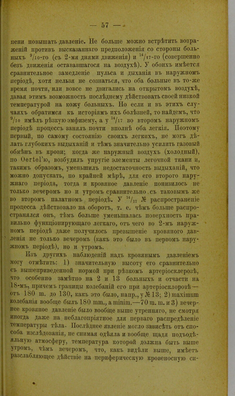 пени повышать давленіе. Не больше можно встрѣтить возра- женій противъ высказаннаго предположенія со стороны боль- ныхъ 9/ю-го (съ 2-мя днями движенія) и 14/п-го (совершенно безъ движенія остававшагося на воздухѣ). У обоихъ имѣется сравнительное замедленіе пульса и дыханія въ наружномъ періодѣ, хотя нельзя не сознаться, что оба больные въ то-же время почти, или вовсе не двигались на открытомъ воздухѣ, давая этимъ возможность послѣднему дѣйствовать своей низкой температурой на кожу больныхъ. Но если и въ этихъ слу- чаяхъ обратимся къ исторіямъ ихъ болѣзней, то найдемъ, что 9/ю имѣлъ рѣзкую эмфизему, а у 14/іт во второмъ наружномъ періодѣ процессъ занялъ почти вполнѣ оба легкія. Поэтому первый, по самому состоянію своихъ легкихъ, пе могъ дѣ- лать глубокихъ выдыханій и тѣмъ значительно усилить газовый обмѣнъ въ крови; когда же наружный воздухъ (холодный), по ОегіоГю, возбудилъ упругіе элементы легочпой ткани и, такимъ образомъ, уменьшилъ недостаточность выдыханій, что можно допускать, по крайней мѣрѣ, для его второго нару- жнаго періода, тогда и кровяное давленіе понизилось не только вечеромъ но и утромъ сравнительно съ таковымъ же во второмъ палатномъ періодѣ. У 14/п № распространеніе процесса дѣйствовало па оборотъ, т. е. чѣмъ больше распро- странялся онъ, тѣмъ больше уменьшалась поверхность пра- вильно функціонирующаго легкаго, отъ чего во 2-мъ наруж- номъ періодѣ даже получилось превышеніе кровяного дав- ленія не только вечеромъ (какъ это было въ первомъ нару- жномъ періодѣ), но и утромъ. Изъ другихъ наблюденій надъ кровянымъ давленіемъ могу отмѣтить: 1) значительную высоту его сравнительно съ вышеприведенной нормой при рѣзкомъ артеріосклерозѣ, что особенно замѣтпо на 2 и 13 больныхъ и отчасти на 18-мъ, причемъ границы колебаній его при артеріосклорозѣ — отъ 180 ш. до 130, какъ это было, наир., у № 13; 2)тахііпиш колебанія вообще былъ 180 шш.,атіпіт.—70т.т.и3) вечер- нее кровяное давленіе было вообще выше утренняго, не смотря иногда даже па неблагопріятное для перваго распредѣленіе температуры тѣла- Послѣднее явленіе могло зависѣть отъ спо- соба изслѣдованія, не снимая одѣяла и вообще щадя подъодѣ- яльную атмосферу, температура которой должна быть выше утромъ, чѣмъ вечеромъ, что, какъ видѣли выше, имѣетъ разслабляющее дѣйствіе на периферическую кровеносную сп-