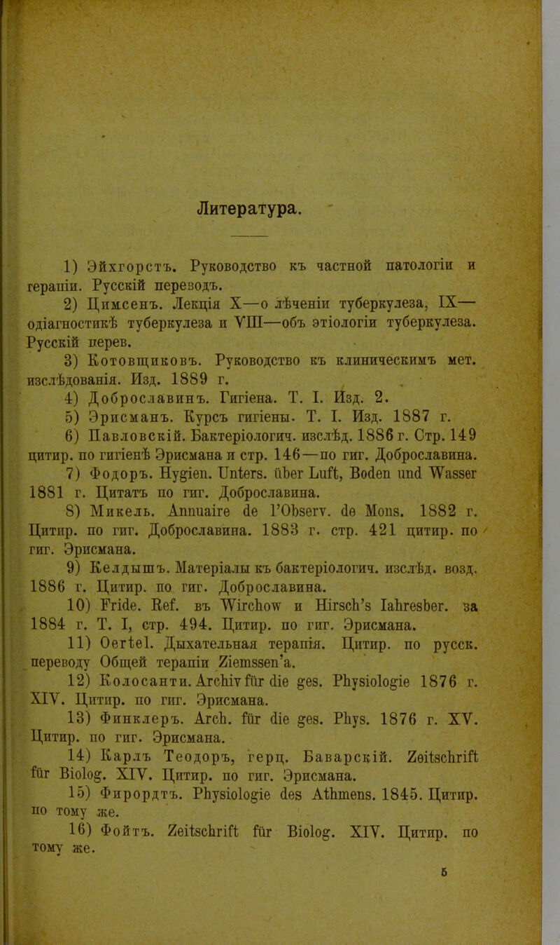 Литература. 1) Эйхгорстъ. Руководство къ частной патологіи и терапіи. Русскій переводъ. 2) Цпмсенъ. Лекція X—о лѣченіи туберкулеза, IX— одіагностикѣ туберкулеза и УШ—объ этіологіи туберкулеза. Русскій дерев. 3) Котовщпковъ. Руководство къ клиническимъ мет. изслѣдованія. Изд. 1889 г. 4) Доброславинъ. Гигіена. Т. I. Изд. 2. 5) Эрисманъ. Курсъ гигіены. Т. I. Изд. 1887 г. 6) Павловскій. Бактеріологич. изслѣд. 1886 г. Стр. 149 цитир. по гигіенѣ Эрисмана и стр. 146—по гиг. Доброславина. 7) Фодоръ. Ну^іеп. ІЫегз. йЪег ІліН, Восіеп иші ѴѴаззег 1881 г. Цитатъ по гиг. Доброславина. 8) Микель. Аппиаігѳ бе ГОЪзегѵ. сіѳ Мопз. 1882 г. Цитир. по гиг. Доброславина. 1883 г. стр. 421 цитир. по ' гиг. Эрисмана. 9) Келдышъ. Матеріалы къ бактеріологич. изслѣд. возд. 1886 г. Цитир. по гиг. Доброславина. 10) Ггісіе. Кеі. въ ШгсЬоуг и НігзсЬ’з ІаѣгезЬег. за 1884 г. Т. I, стр. 494. Цитир. по гиг. Эрисмана. 11) Оегѣеі. Дыхательная терапія. Цитир. по русск. переводу Общей терапіи йіешззеп’а. 12) Колосанти. АгсѣіѵГііг сііе &ез. РЬузіоІо&іе 1876 г. ХІУ. Цитир. по гиг. Эрисмана. 13) Финклеръ. АгсЬ. Гііг 4іе §ез. Рѣуз. 1876 г. ХУ. Цитир. по гиг. Эрисмана. 14) Карлъ Теодоръ, герц. Баварскій. 2ѳіізсЬгіН ітіг Віоіод. XIV. Цитир. по гиг. Эрисмана. 15) Фирордтъ. РЬузіоІодіе 4ез АІЬтепз. 1845. Цитир. но тому лее. 16) Фойтъ. 2еіізсЬгіН іпг Віоіо^. ХІУ. Цитир. по тому же. &
