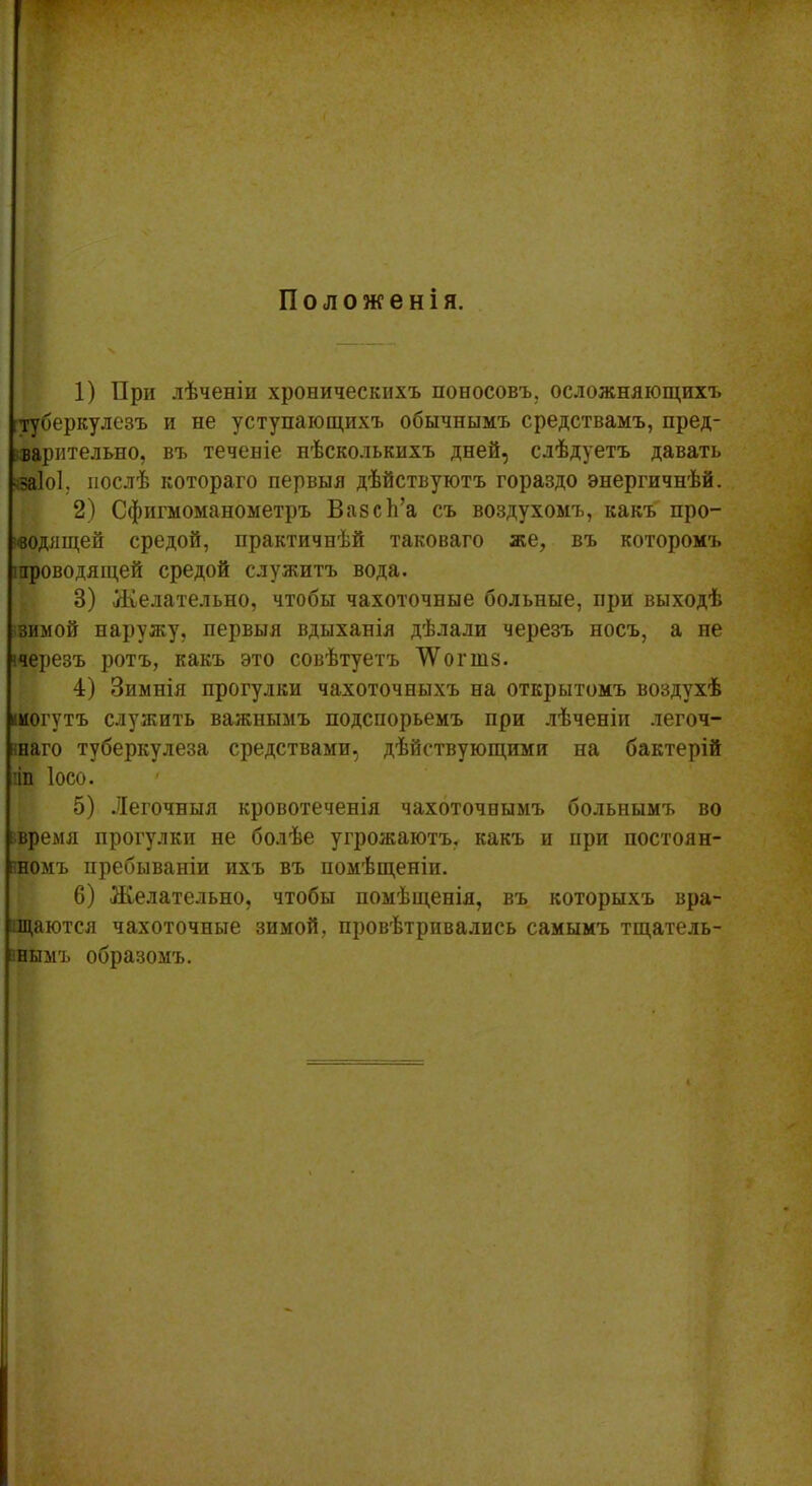 Положенія. 1) При лѣченіи хроническихъ поносовъ, осложняющихъ туберкулезъ и не уступающихъ обычнымъ средствамъ, пред- варительно, въ теченіе нѣсколькихъ дней, слѣдуетъ давать заіоі. послѣ котораго первыя дѣйствуютъ гораздо энергичнѣй. 2) Сфигмоманометръ Вазсѣ’а съ воздухомъ, какъ про- водящей средой, практичнѣй таковаго же, въ которомъ проводящей средой служитъ вода. 8) Желательно, чтобы чахоточные больные, при выходѣ зимой наружу, первыя вдыханія дѣлали черезъ носъ, а не ■черезъ ротъ, какъ это совѣтуетъ 'ѴѴ’огшз. 4) Зимнія прогулки чахоточныхъ на открытомъ воздухѣ шогутъ служить важнымъ подспорьемъ при лѣченіи легоч- наго туберкулеза средствами, дѣйствующими па бактерій ііп Іосо. 5) Легочныя кровотеченія чахоточнымъ больнымъ во время прогулки не болѣе угрожаютъ, какъ и при постоян- номъ пребываніи ихъ въ помѣщеніи. 6) Желательно, чтобы помѣщенія, въ которыхъ вра- щаются чахоточные зимой, провѣтривались самымъ тщатель- нымъ образомъ.