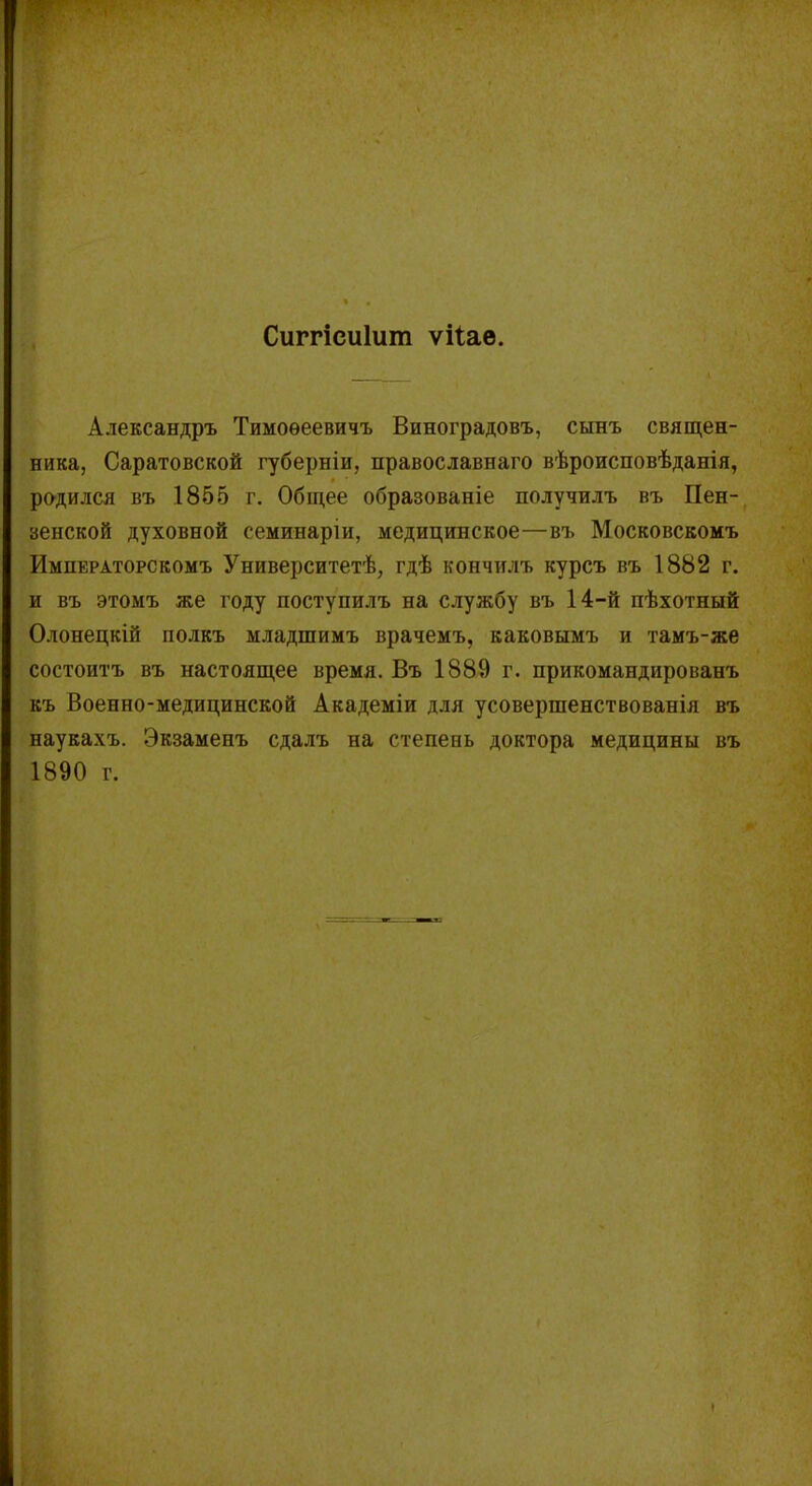 Сиггісиішп ѵііае. Александръ Тимоѳеевичъ Виноградовъ, сынъ священ- ника, Саратовской губерніи, православнаго вѣроисповѣданія, родился въ 1855 г. Общее образованіе получилъ въ Пен- зенской духовной семинаріи, медицинское—въ Московскомъ Императорскомъ Университетѣ, гдѣ кончилъ курсъ въ 1882 г. и въ этомъ же году поступилъ на службу въ 14-й пѣхотный Олонецкій полкъ младшимъ врачемъ, каковымъ и тамъ-же состоитъ въ настоящее время. Въ 1889 г. прикомандированъ къ Военно-медицинской Академіи для усовершенствованія въ наукахъ. Экзаменъ сдалъ на степень доктора медицины въ 1890 г.