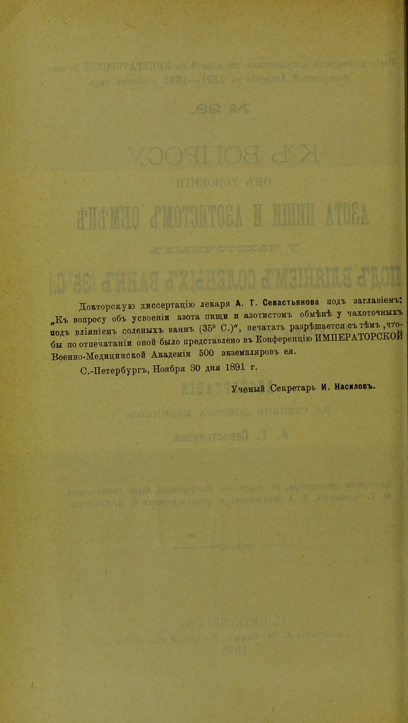 Докторскую диссертацію лекаря А. Т. Севастьянова подъ занавишъ: Къ вопросу объ усвоеніи азота пищи и азотистомъ обмѣнѣ у чахоточны» подъ вліяніеиъ солены» ваннъ (Зб«> С.), печатать РЩ^»*»'4™: бы по отпечатали оной было представлено » Конференцш ИМПЕРАТОРСКОЙ Военно-Медицинской Академіи 500 экземпляровъ ея. С.-Петербургъ, Ноября 30 дня 1891 г. Ученый Секретарь И. Насмловъ.