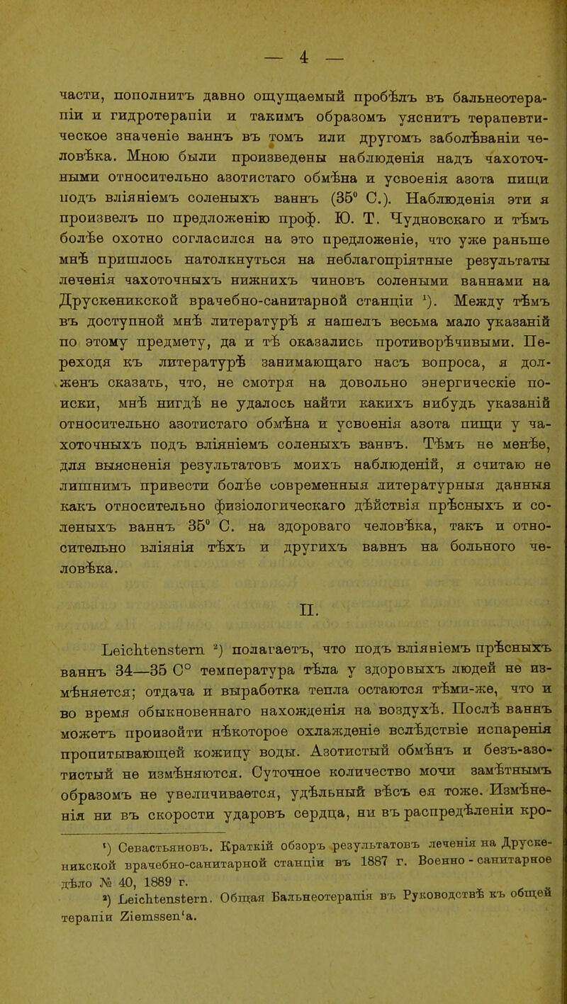 части, пополнить давно ощущаемый пробъѵгъ въ бальнѳотѳра- піи и гидротѳрапіи и такпмъ образомъ уяснитъ терапевти- ческое значеніе ваннъ въ томъ или другомъ заболѣваніи че- ловека. Мною были произведены наблюдѳнія надъ чахоточ- ными относительно азотистаго обмѣна и усвоенія азота пищи нодъ вліяніѳмъ соленыхъ ваннъ (36° С). Наблюдѳнія эти я произвѳлъ по прѳдложѳнію проф. Ю. Т. Чудновскаго и тѣмъ болѣѳ охотно согласился на это прѳдложѳніѳ, что уже раньше мнѣ пришлось натолкнуться на нѳблагопріятные результаты лѳчѳнія чахоточныхъ нижнихъ чиновъ солеными ваннами на Друскѳникской врачѳбно-санитарной станціи '). Между тѣмъ въ доступной мнѣ литературе я нашелъ весьма мало указаній по этому предмету, да и тѣ оказались противоречивыми. Пе- реходя къ литературе занимающаго насъ вопроса, я дол- жѳнъ сказать, что, не смотря на довольно энергическіѳ по- иски, мнѣ нигде не удалось найти какихъ нибудь указаній относительно азотистаго обмѣна и усвоѳнія азота пищи у ча- хоточныхъ подъ вліяніѳмъ соленыхъ ваннъ. Тѣмъ не мѳнѣѳ, для выяснѳнія результатовъ моихъ наблюдѳній, я считаю не лишнимъ привести болѣѳ соврѳмѳнныя. литѳратурныя данныя какъ относительно физіологическаго дѣйствія прѣсныхъ и со- леныхъ ваннъ 36° С. на здороваго человека, такъ и отно- сительно вліянія тѣхъ и другихъ вавнъ на больного че- ловека. П. Ьѳіспѣепзѣѳгп *) полагаѳтъ, что подъ вліяніемъ прѣсныхъ ваннъ 34—35 С0 температура тѣла у здоровыхъ людей не из- меняется; отдача и выработка тепла остаются тѣми-жѳ, что и во время обыкновеннаго нахождѳнія на воздухе. Послѣ ваннъ можѳтъ произойти некоторое охлаждѳніѳ вслѣдствіе испарѳнія пропитывающей кожицу воды. Азотистый обмѣнъ и бѳзъ-азо- тистый не изменяются. Суточное количество мочи замѣтнымъ образомъ не увеличивается, удѣльный вѣсъ ѳя тоже. Измѣнѳ- нія ни въ скорости ударовъ сердца, ни въ распрѳдѣленіи кро- ') Севастьяновъ. Краткій обзоръ .результатовъ леченія на Друскѳ- някской вратебно-санитарной станціи въ 1887 г. Военно - санитарное дѢло № 40, 1889 г. ») ЬеісЬѣешіегп. Общая Бальнеотерапія въ Руководствѣ къ общей терапіи 2іет8зеп'а.