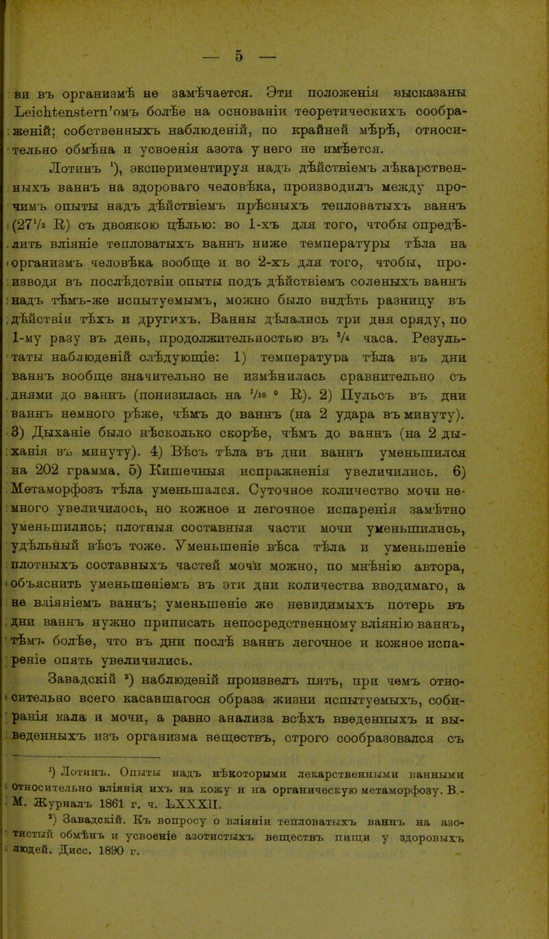 ви въ организмѣ нѳ замечается. Эти положѳнія высказаны ЬеісМѳп8Іѳгп'омъ болѣѳ на основааіи тѳорѳтичѳскихъ сообра- жений; собствѳнвыхъ наблюдѳній, по крайней мѣрѣ, относи- тельно обмѣна и усвоенія азота у него не илгвѳтся. Лотинъ 1), экспериментируя надъ дѣйствіѳмъ лѣкарствѳн- ныхъ ваннъ на здороваго чѳловѣка, производилъ между про- чимъ опыты надъ дѣйствіѳмъ прѣсныхъ тѳпловатыхъ ваннъ і (27Ѵа В.) съ двоякою цѣлью: во 1-хъ для того, чтобы опрѳдв- . лить вліяніѳ тѳпловатыхъ ваннъ ниже температуры тѣла на іорганизмъ чѳловѣка вообще и во 2-хъ для того, чтобы, про- : изводя въ послѣдствіи опыты подъ дѣйствіѳмъ солѳныхъ ваннъ :надъ тѣмъ-жѳ испытуѳмымъ, можно было видѣть разницу въ . дѣйствіи тѣхъ и друтихъ. Ванны дѣлались три дня сряду, по 1-му разу въ день, продолжительностью въ V* часа. Резуль- таты наблюдѳній олѣдующіѳ: 1) температура тѣла въ дни ваннъ вообще значительно не измѣнилась сравнительно съ .днями до ваннъ (понизилась на Ум 0 К). 2) Пульсъ въ дни ваннъ немного рѣжѳ, чѣмъ до ваннъ (на 2 удара въ минуту). 3) Дыханіе было нѣсколько скорѣѳ, чѣмъ до ваннъ (на 2 ды- :ханія въ минуту). 4) Вѣсъ тѣла въ дни ваннъ уменьшился на 202 грамма. 5) Кишѳчныя испражнѳнія увеличились. 6) Мѳтаморфозъ тѣла уменьшался. Суточное количество мочи не- много увеличилось, но кожное и легочное испарѳнія замѣтно уменьшились; плотныя составныя части мочи уменьшились, удвльный вѣсъ тоже. Умѳньшеніе вѣса тѣла и уменьшѳніѳ : плотныхъ составныхъ частей мочи можно, по мнѣнію автора, (объяснить умѳньшѳніѳмъ въ эти дни количества вводимаго, а не вліяніѳмъ ваннъ; умѳньшеніѳ же нѳвидимыхъ потерь въ дни ваннъ нужно приписать непосредственному вліянію ваннъ, ' гвмъ болѣѳ, что въ дни послъ- ваннъ легочное и кожное испа- рѳніѳ опять увеличились. Завадскій 2) наблюдѳній произвѳлъ пять, при чемъ отно- і сительно всего касавшагося образа жизни испытуѳмыхъ, соби- ранія кала и мочи, а равно анализа всѣхъ ввѳдѳнныхъ и вы- і вѳдѳнныхъ изъ организма вещѳствъ, строго сообразовался съ :) Лотинъ. Опыты надъ нѣвоторыми лекарственными ванными * относительно вліянія ихъ на кожу и на органическую метаморфозу. В.- I М. Журналъ 1861 г. ч. ЬХХХІІ. *) Завадскій. Къ вопросу о вліяніи тепловатыхъ ваннъ на азо- тистый обмѣнъ и усвоеніѳ азотистыхъ веществъ пищи у здоровыхъ людей. Дисс. 1890 г.