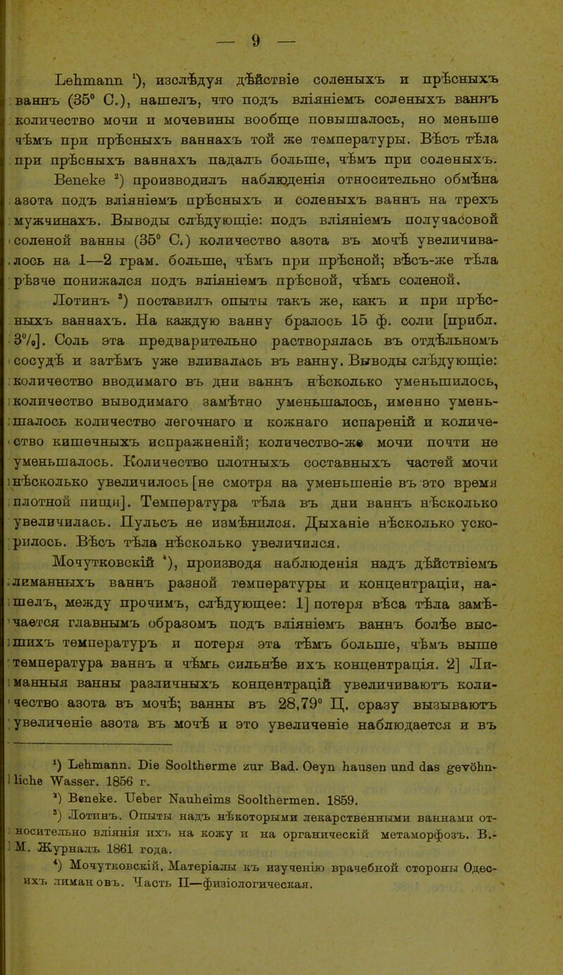 Ьедташі '), изслѣдуя дѣйствіѳ солѳныхъ и првсныхъ ваннъ (36° С), нашѳлъ, что подъ вліявіѳмъ солѳныхъ ваннъ количество мочи и мочевины вообще повышалось, но меньше чѣмъ при прѣсныхъ ваннахъ той же температуры. Въсъ тѣла при првсныхъ ваннахъ падалъ больше, чѣмъ при солѳныхъ. Вѳпеке 2) производилъ наблюденія относительно обмѣна азота подъ вліяніѳмъ прѣсныхъ и солѳныхъ ваннъ на трехъ : мужчинахъ. Выводы слъдующіе: подъ вліяніѳмъ получасовой ■ соленой ванны (35° С.) количество азота въ мочѣ увѳличива- .лось на 1—2 грам. больше, чѣмъ при прѣсной; вѣсъ-жѳ тѣла рѣзчѳ понижался подъ вліяніѳмъ прѣсной, чъмъ соленой. Лотинъ ') поставилъ опыты такъ же, какъ и при прѣс- ныхъ ваннахъ. На каждую ванну бралось 15 ф. соли [прибл. 3%]. Соль эта предварительно растворялась въ отдѣльномъ ■ сосудѣ и затъмъ уже вливалась въ ванну. Выводы слѣдующіѳ: количество вводимаго въ дни ваннъ несколько уменьшилось, количество выводимаго замѣтно уменьшалось, именно умень- шалось количество лѳгочнаго и кожнаго испарѳній и количе- ство кишѳчныхъ испражненій; кодичество-ж* мочи почти не уменьшалось. Количество плотныхъ составныхъ частей мочи і несколько увеличилось [не смотря на умѳньшеніѳ въ это время плотной пищи]. Температура тѣла въ дни ваннъ несколько увеличилась. Пульсъ не измѣнился. Дыханіѳ нѣсколько уско- рилось. Вѣсъ тѣла несколько увеличился. Мочутковскій *), производя наблюдеиія надъ дѣйствіѳмъ .леманныхъ ваннъ разной температуры и концентраціи, на- шѳлъ, между прочимъ, слѣдующѳѳ: 1] потеря вѣса тѣла заме- чается главнымъ образомъ подъ вліяніѳмъ ваннъ болѣѳ выс- :шихъ тѳмпѳратуръ и потеря эта твмъ больше, чѣмъ выше температура ваннъ и чѣмъ сильнвѳ ихъ концѳнтрація. 2] Ли- : манныя ванны различныхъ концѳнтрацій увѳдичиваютъ коли- 1 чество азота въ мочѣ; ванны въ 28,79° Ц. сразу вызываютъ увѳличѳніѳ аэота въ мочѣ и это увѳличѳніѳ наблюдается и въ *) ЪеЪтапп. Біе ЗооІіЪѳгте гит Васі. Оѳуп Ьаиаеп ипсі сіаз ^еѵбЬп- ИісЬе ѴѴаззег. 1856 г. ') Вепеке. ІТеЪег КаиЪеітз боокпегтеп. 1859. ') Лотинъ. Опыты надъ нѣкоторыми лекарственными ваннами от- носительно вліянія ихъ на кожу и на органическій метаморфозъ. В.- • М. Журналъ 1861 года. *) Мочутковскій. Матеріалы къ изученію врачебной стороны Одес- ихъ лиман овъ. Часть II—физіологическая.