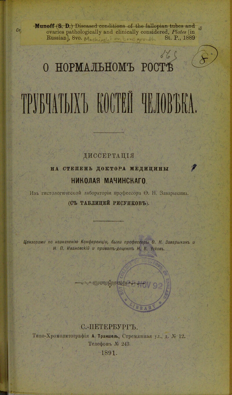 е, -М«пе^-(В: В.) І>кеаве<і--сеи4і^іві№-оі-4Ьв4аЦѳркдИ?№Ьеа апД- ^- оѵагіеа ра1;1іо1о§іса11у апй сііпісаііу сопвійегей, РШез [іп Еиввіап], 8ѵо. |ѵ>^,.^ 8Ь. Р., 1889 О НОРМАЛЬНОМЪ РОСТ от 01 I, ІОЕІІ, ДИССЕРТАЦІЯ НА СТЕПЕНЬ ДОКТОРА МЕДИЦИНЫ НИКОЛАЯ МАЧИНСКАГО. Изъ гистологической лабораторіи профессора Ѳ. Н. Заварыкина. (СЪ ТАБЛИЦЕЙ РИСУНКОВЪ). Цензорами по назначенію Конференціи, были професооры Ѳ. Н. Заварыкинъ и Н. П. Ивановскій и приватъ-дои,ентъ Н. В. Усковъ. С.-ПЕТЕРБУРГЪ. Тпііо-Хромолитографія А. Траншвль, Стреллітал ул., д. .V' 12. Телефоич. 243. 1891.