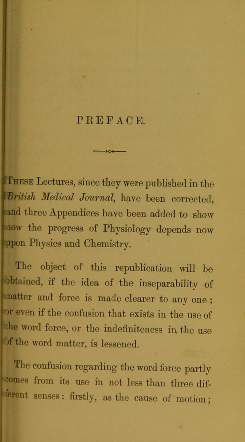 PREFACE. [These Lectures, since they were published in the British Medical Journal, have been corrected, i ind three Appendices have been added to show io\v the progress of Physiology depends now upon Physics and Chemistry. The object of this republication will be Obtained, if the idea of the inseparability of natter and force is made clearer to any one; ')r even if the confusion that exists in the use of ■he word force, or the indefiniteness in the use of the word matter, is lessened. The confusion regarding the word force partly ■»raes from its use in not less than three dif- ferent senses: firstly, as the cause of motion;