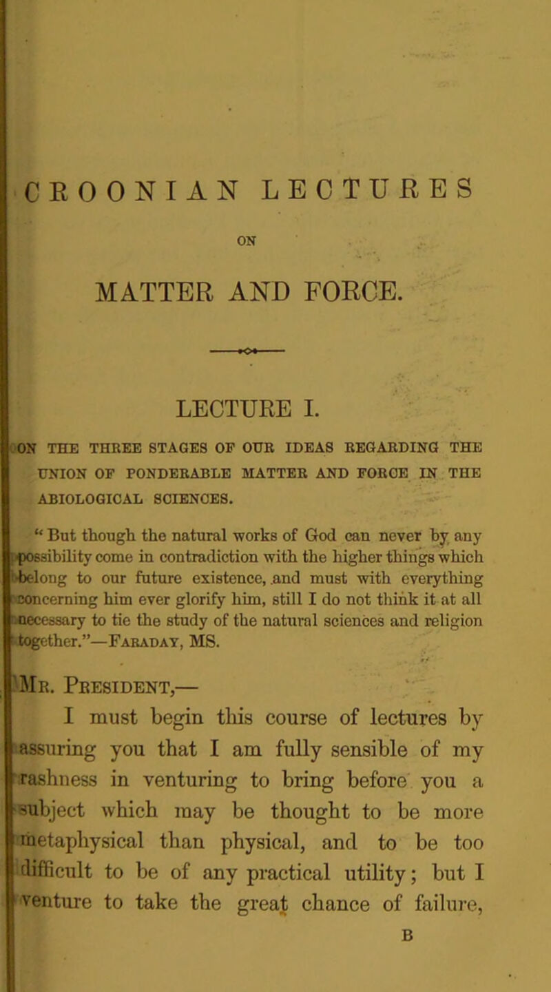 ON MATTER AND FORCE. LECTURE I. ON THE THBEE STAGES OF OUR IDEAS REGARDING THE UNION OF PONDERABLE MATTER AND FORCE IN THE ABIOLOGICAL SCIENCES. “ But though the natural works of God can never by any possibility come in contradiction with the higher things which •belong to our future existence, .and must with everything concerning him ever glorify him, still I do not think it at all accessary to tie the study of the natural sciences and religion ^together.”—Faraday, MS. Mr. President,— I must begin this course of lectures by (assuring you that I am fully sensible of my 'rashness in venturing to bring before you a subject which may be thought to be more metaphysical than physical, and to be too difficult to be of any practical utility; but I venture to take the great chance of failure, B