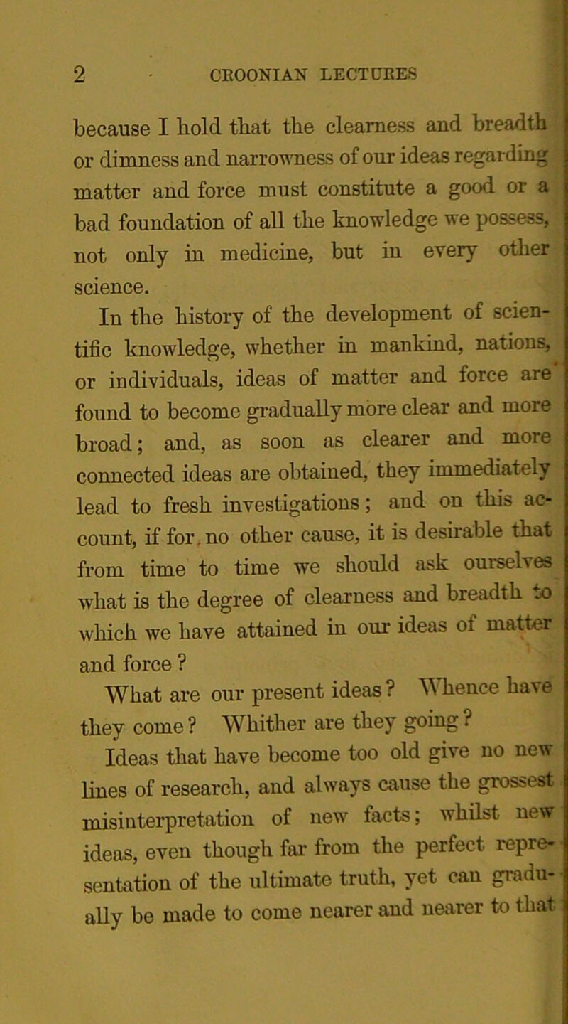 because I bold that the clearness and breadth or dimness and narrowness of our ideas regarding matter and force must constitute a good or a bad foundation of all the knowledge we possess, not only in medicine, but in every other science. In the history of the development of scien- tific knowledge, whether in mankind, nations, or individuals, ideas of matter and force are found to become gradually more clear and more broad; and, as soon as clearer and more connected ideas are obtained, they immediately lead to fresh investigations; and on this ac- count, if for. no other cause, it is desirable that from time to time we should ask ourselves what is the degree of clearness and breadth to which we have attained in our ideas of matter and force ? What are our present ideas? Whence have they come ? Whither are they going ■ Ideas that have become too old give no new lines of research, and always cause the grossest misinterpretation of new facts; whilst new ideas, even though far from the perfect repre- sentation of the ultimate truth, yet can gradu- ally be made to come nearer and nearer to that