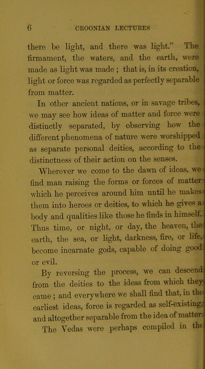 there be light, and there was light,' The firmament, the waters, and the earth, were made as light was made ; that is, in its creation, light or force was regarded as perfectly separable from matter. In other ancient nations, or in savage tribes, we may see how ideas of matter and force were distinctly separated, by observing how the different phenomena of nature were worshipped as separate personal deities, according to the' distinctness of their action on the senses. Wherever we come to the dawn of ideas, we- find man raising the forms or forces of matter1 which he perceives around him until he makes- them into heroes or deities, to which he gives a body and qualities like those he finds in himseli. Thus time, or night, or day, the heaven, the earth, the sea, or light, darkness, fire, or life, become incarnate gods, capable of doing good or evil. By reversing the process, we cau descend from the deities to the ideas from which they came ; and everywhere we shall find that, in the earliest ideas, force is regarded as self-existing; and altogether separable from the idea of matter; The Vedas were perhaps compiled in the