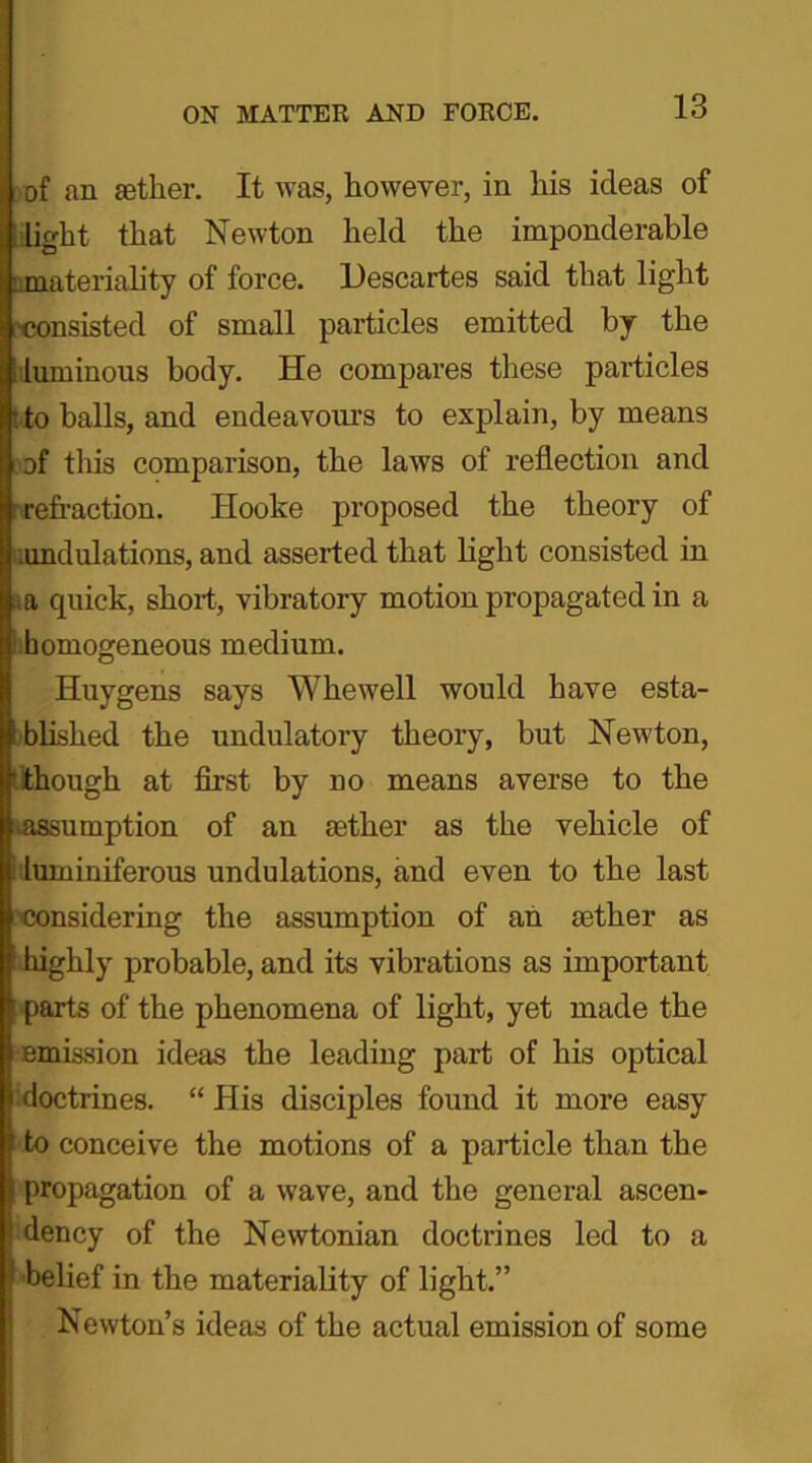 of an aether. It was, however, in his ideas of light that Newton held the imponderable ■materiality of force. Descartes said that light consisted of small particles emitted by the luminous body. He compares these particles to balls, and endeavours to explain, by means of this comparison, the laws of reflection and refraction. Hooke proposed the theory of undulations, and asserted that light consisted in a quick, short, vibratory motion propagated in a homogeneous medium. Huygens says Whewell would have esta- blished the undulatory theory, but Newton, though at first by no means averse to the assumption of an aether as the vehicle of luminiferous undulations, and even to the last considering the assumption of an aether as highly probable, and its vibrations as important parts of the phenomena of light, yet made the emission ideas the leading part of his optical doctrines. “ His disciples found it more easy f to conceive the motions of a particle than the propagation of a wave, and the general ascen- » dency of the Newtonian doctrines led to a I belief in the materiality of light.” Newton’s ideas of the actual emission of some