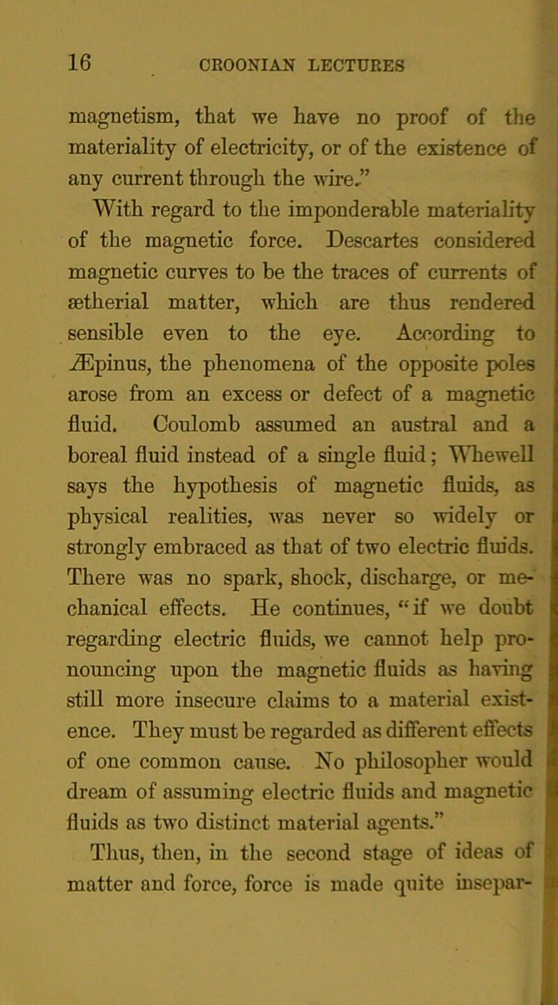 magnetism, that we have no proof of the materiality of electricity, or of the existence of any current through the wire,” With regard to the imponderable materiality of the magnetic force. Descartes considered magnetic curves to be the traces of currents of aetlierial matter, which are thus rendered sensible even to the eye. According to iEpinus, the phenomena of the opposite poles arose from an excess or defect of a magnetic fluid. Coulomb assumed an austral and a boreal fluid instead of a single fluid; Whewell says the hypothesis of magnetic fluids, as physical realities, was never so widely or strongly embraced as that of two electric fluids. There was no spark, shock, discharge, or me- chanical effects. He continues, “if we doubt regarding electric fluids, we cannot help pro- nouncing upon the magnetic fluids as having still more insecure claims to a material exist- ence. They must be regarded as different effects of one common cause. No philosopher would dream of assuming electric fluids and magnetic fluids as two distinct material agents.” Thus, then, in the second stage of ideas of matter and force, force is made quite insepar-