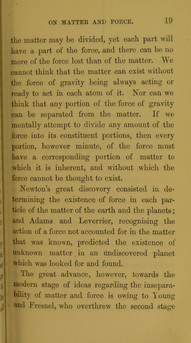 the matter may be divided, yet each part will have a part of the force, and there can be no more of the force lost than of the matter. We cannot think that the matter can exist without the force of gravity being always acting or ready to act in each atom of it. Nor can we think that any portion of the force of gravity can be separated from the matter. If we mentally attempt to divide any amount of the force into its constituent portions, then every portion, however minute, of the force must have a corresponding portion of matter to which it is inherent, and without which the force cannot be thought to exist. Newton’s great discovery consisted in de- termining the existence of force in each par- ticle of the matter of the earth and the planets; and Adams and Leverrier, recognising the action of a force not accounted for in the matter that was known, predicted the existence of unknown matter in an undiscovered planet which was looked for and found. The great advance, however, towards the modern stage of ideas regarding the insepara- ■ bility of matter and force is owing to Young and Fresnel, who overthrew the second stage