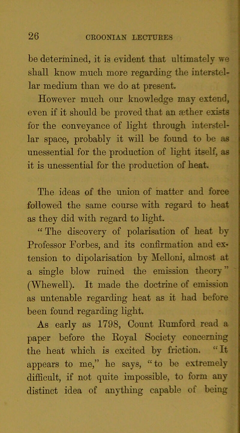 be determined, it is evident that ultimately we shall know much more regarding the interstel- lar medium than we do at present. However much our knowledge may extend, even if it should be proved that an aether exists for the conveyance of light through interstel- lar space, probably it will be found to be as unessential for the production of light itself, as it is unessential for the production of heat. The ideas of the union of matter and force followed the same course with regard to heat as they did with regard to light. “ The discovery of polarisation of heat by Professor Forbes, and its confirmation and ex- tension to dipolarisation by Melloni, almost at a single blow ruined the emission theory ” (Whewell). It made the doctrine of emission as untenable regarding heat as it had before been found regarding light. As early as 1798, Count Kumford read a paper before the Royal Society concerning the heat which is excited by friction. “It appears to me,” he says, “to be extremely difficult, if not quite impossible, to form any distinct idea of anything capable of being