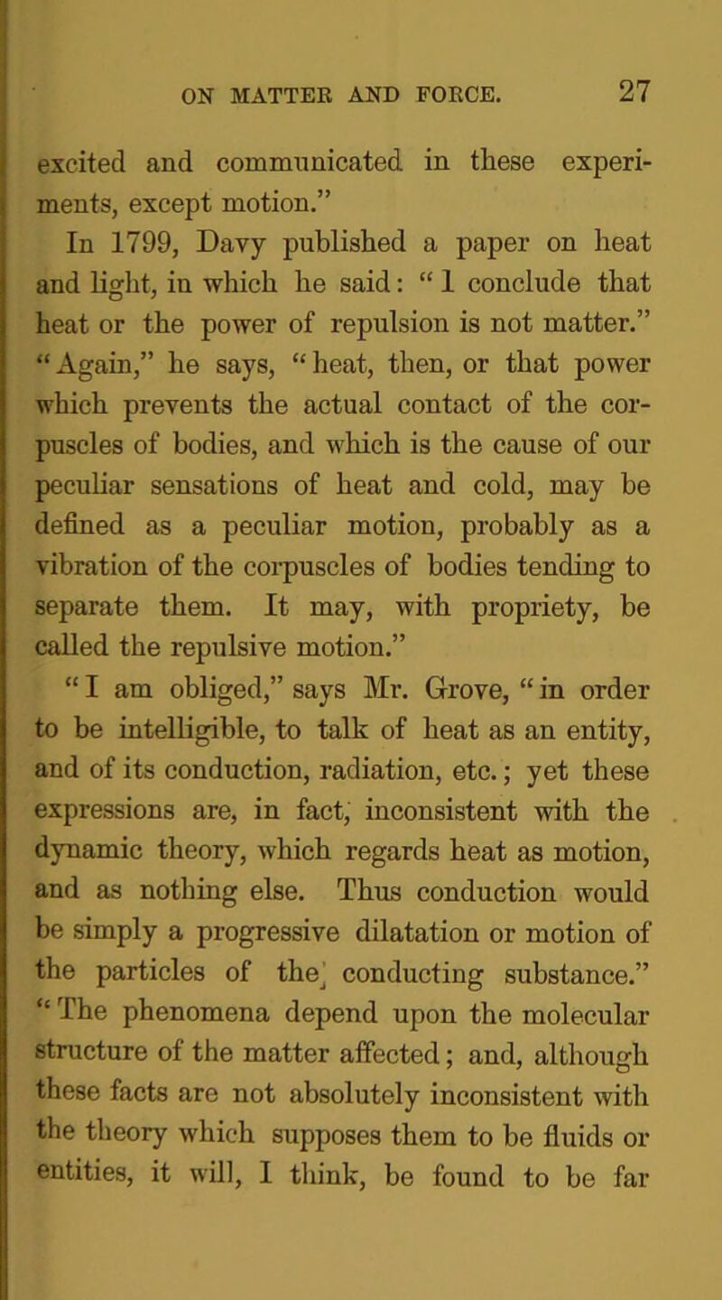 excited and communicated in these experi- ments, except motion.” In 1799, Davy published a paper on heat and light, in which he said: “ 1 conclude that heat or the power of repulsion is not matter.” “ Again,” he says, “ heat, then, or that power which prevents the actual contact of the cor- puscles of bodies, and which is the cause of our peculiar sensations of heat and cold, may be defined as a peculiar motion, probably as a vibration of the corpuscles of bodies tending to separate them. It may, with propriety, be called the repulsive motion.” “ I am obliged,” says Mr. Grove, “ in order to be intelligible, to talk of heat as an entity, and of its conduction, radiation, etc.; yet these expressions are, in fact, inconsistent with the dynamic theory, which regards heat as motion, and as nothing else. Thus conduction would be simply a progressive dilatation or motion of the particles of the. conducting substance.” “ The phenomena depend upon the molecular structure of the matter affected; and, although these facts are not absolutely inconsistent with the theory which supposes them to be fluids or entities, it will, I think, be found to be far