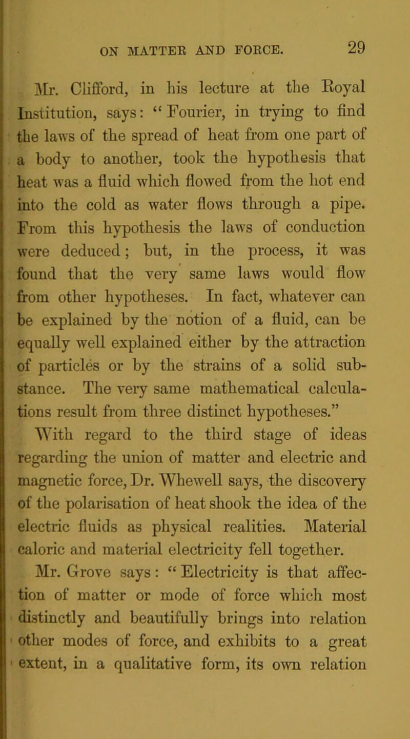 Mr. Clifford, in bis lecture at the Royal Institution, says: “Fourier, in trying to find the laws of tlie spread of heat from one part of a body to another, took the hypothesis that heat was a fluid which flowed from the hot end into the cold as water flows through a pipe. From this hypothesis the laws of conduction were deduced; but, in the process, it was found that the very same laws would flow from other hypotheses. In fact, whatever can be explained by the notion of a fluid, can be equally well explained either by the attraction of particles or by the strains of a solid sub- stance. The very same mathematical calcula- tions result from three distinct hypotheses.” With regard to the third stage of ideas regarding the union of matter and electric and magnetic force, Dr. Whewell says, the discovery of the polarisation of heat shook the idea of the electric fluids as physical realities. Material caloric and material electricity fell together. Mr. Grove says: “ Electricity is that affec- tion of matter or mode of force which most distinctly and beautifully brings into relation other modes of force, and exhibits to a great extent, in a qualitative form, its own relation