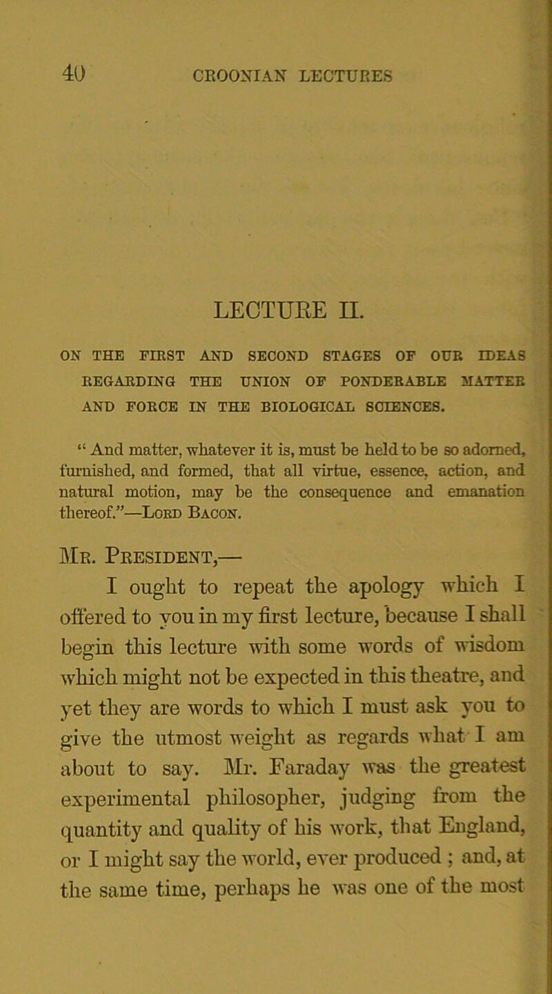 LECTURE II. ON THE FIRST AND SECOND STAGES OF OUR IDEAS REGARDING THE UNION OF PONDERABLE MATTER AND FORCE IN THE BIOLOGICAL SCIENCES. “ And matter, whatever it is, must be held to be so adorned, furnished, and formed, that all virtue, essence, action, and natural motion, may be the consequence and emanation thereof.”—Lord Bacon. Mr. President,— I ought to repeat the apology which I offered to you in my first lecture, because I shall begin this lecture with some words of wisdom which might not be expected in this theatre, and yet they are words to which I must ask you to give the utmost weight as regards what I am about to say. Mr. Faraday was the greatest experimental philosopher, judging from the quantity and quality of his work, that England, or I might say the world, ever produced ; and, at the same time, perhaps he was one of the most