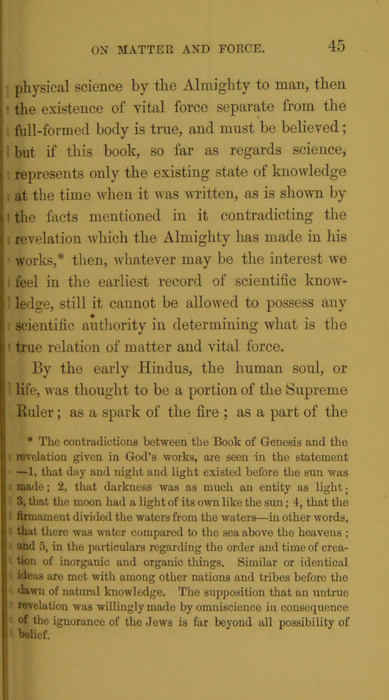 physical science by the Almighty to man, then ■ the existence of vital force separate from the full-formed body is true, and must be believed; but if this book, so far as regards science, represents only the existing state of knowledge at the time when it was written, as is shown by i the facts mentioned in it contradicting the i revelation which the Almighty has made in his works,* then, whatever may be the interest we feel in the earliest record of scientific know- ledge, still it cannot be allowed to possess any scientific authority in determining what is the ' true relation of matter and vital force. By the early Hindus, the human soul, or ! life, was thought to be a portion of the Supreme Euler; as a spark of the fire ; as a part of the * The contradictions between the Book of Genesis and the revelation given in God’s works, are seen in the statement —1, that day and night and light existed before the sun was ■ made; 2, that darkness was as much an entity as light; 3, that the moon had a light of its own like the sun; 4, that the : firmament divided the waters from the waters—in other words, that there was water compared to the sea above the heavens ; and 5, in the particulars regarding the order and time of crea- tion of inorganic and organic things. Similar or identical ideas are met with among other nations and tribes before the dawn of natural knowledge. The supposition that an untrue ' revelation was willingly made by omniscience in consequence of the ignorance of the Jews is far beyond all possibility of belief.