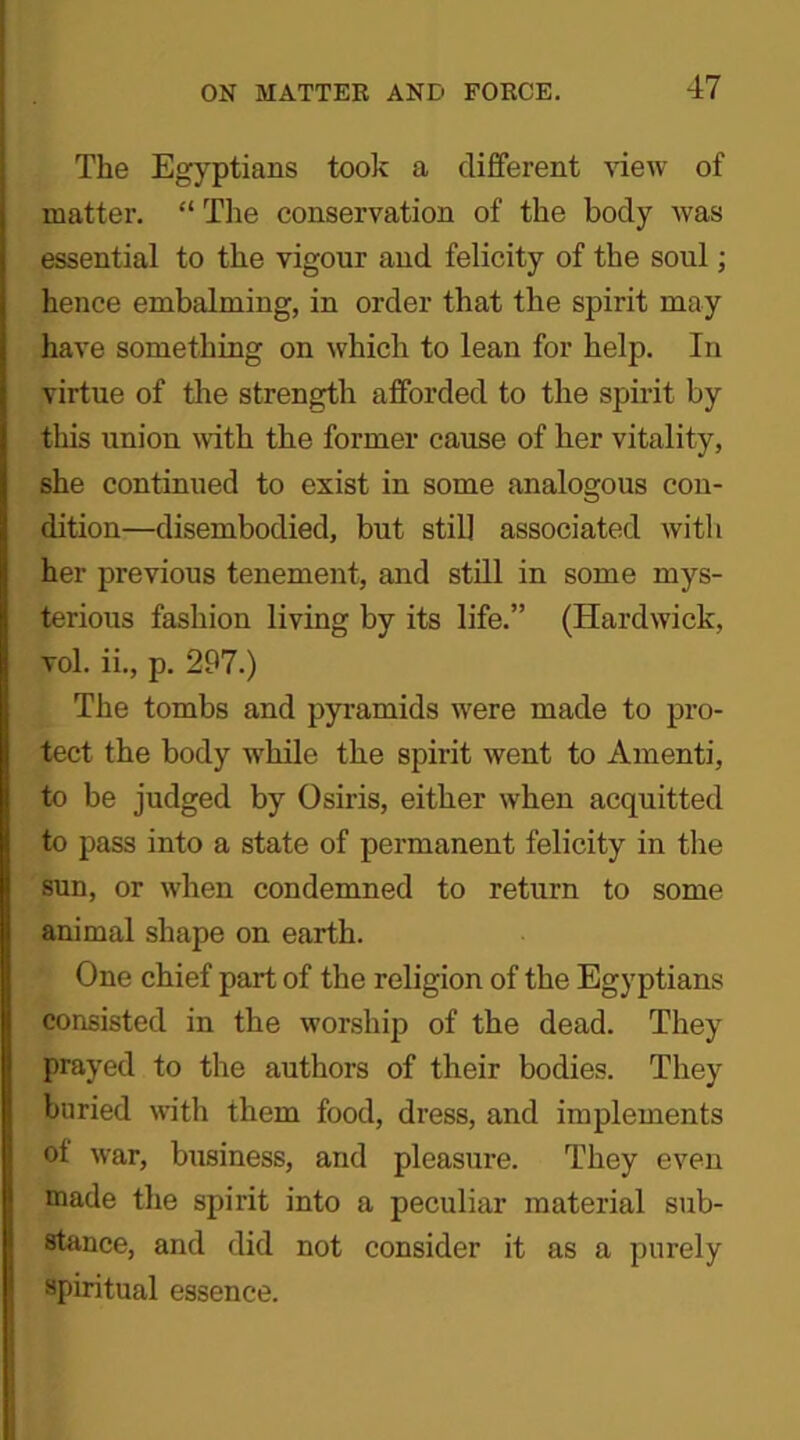 The Egyptians took a different view of matter. “ The conservation of the body was essential to the vigour and felicity of the soul; hence embalming, in order that the spirit may have something on which to lean for help. In virtue of the strength afforded to the spirit by this union with the former cause of her vitality, she continued to exist in some analogous con- dition—disembodied, but still associated with her previous tenement, and still in some mys- terious fashion living by its life.” (Hardwick, vol. ii., p. 297.) The tombs and pyramids were made to pro- tect the body while the spirit went to Amenti, to be judged by Osiris, either when acquitted to pass into a state of permanent felicity in the sun, or when condemned to return to some animal shape on earth. One chief part of the religion of the Egyptians consisted in the worship of the dead. They prayed to the authors of their bodies. They buried with them food, dress, and implements ot war, business, and pleasure. They even made the spirit into a peculiar material sub- stance, and did not consider it as a purely spiritual essence.