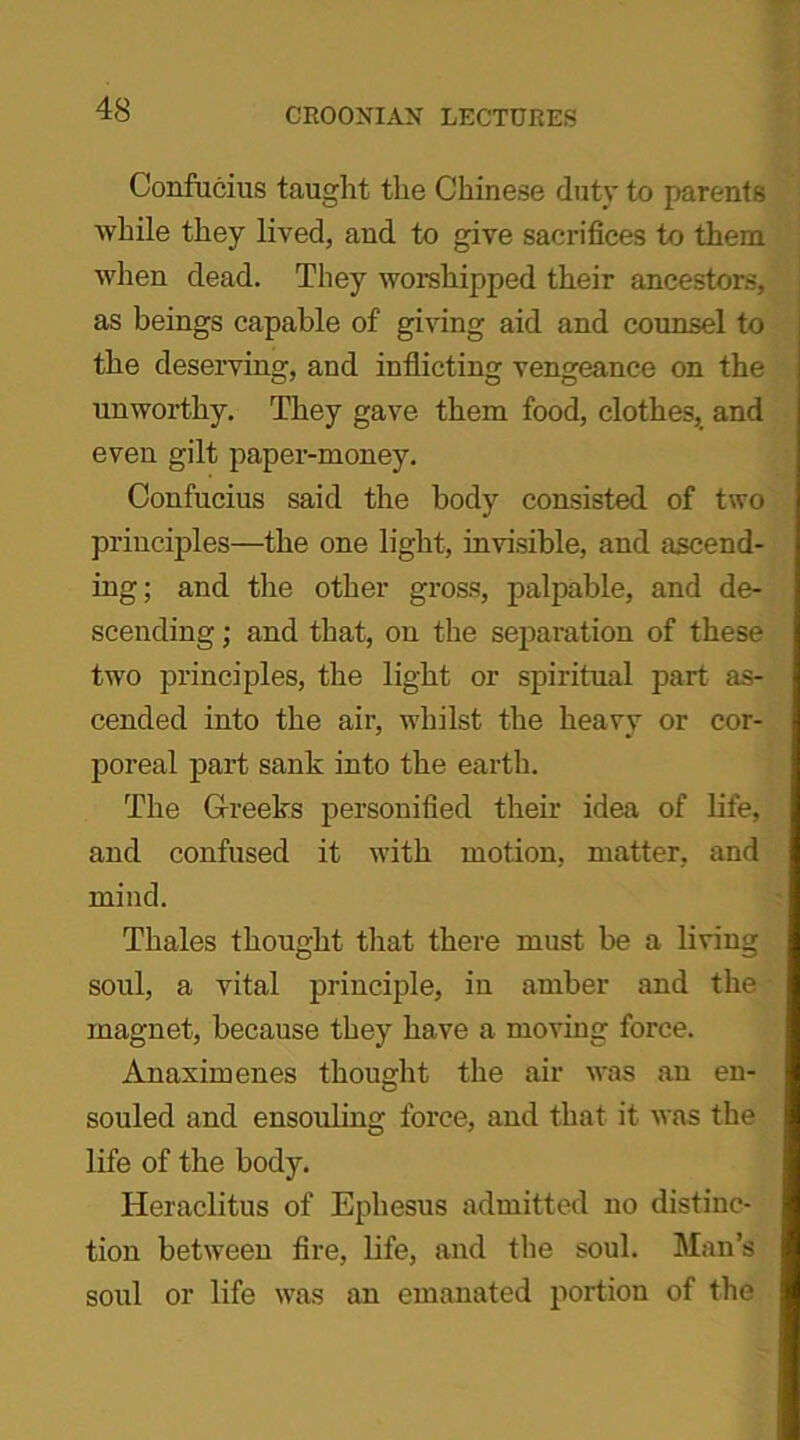 Confucius taught the Chinese duty to parents while they lived, and to give sacrifices to them when dead. They worshipped their ancestors, as beings capable of giving aid and counsel to the deserving, and inflicting vengeance on the unworthy. They gave them food, clothes, and even gilt paper-money. Confucius said the body consisted of two principles—the one light, invisible, and ascend- ing; and the other gross, palpable, and de- scending ; and that, on the separation of these two principles, the light or spiritual part as- cended into the air, whilst the heavy or cor- poreal part sank into the earth. The Greeks personified their idea of life, and confused it with motion, matter, and mind. Thales thought that there must be a living soul, a vital principle, in amber and the magnet, because they have a moving force. Anaximenes thought the air was an en- souled and ensouling force, and that it was the life of the body. Heraclitus of Ephesus admitted no distinc- tion between fire, life, and the soul. Man’s soul or life was an emanated portion of the