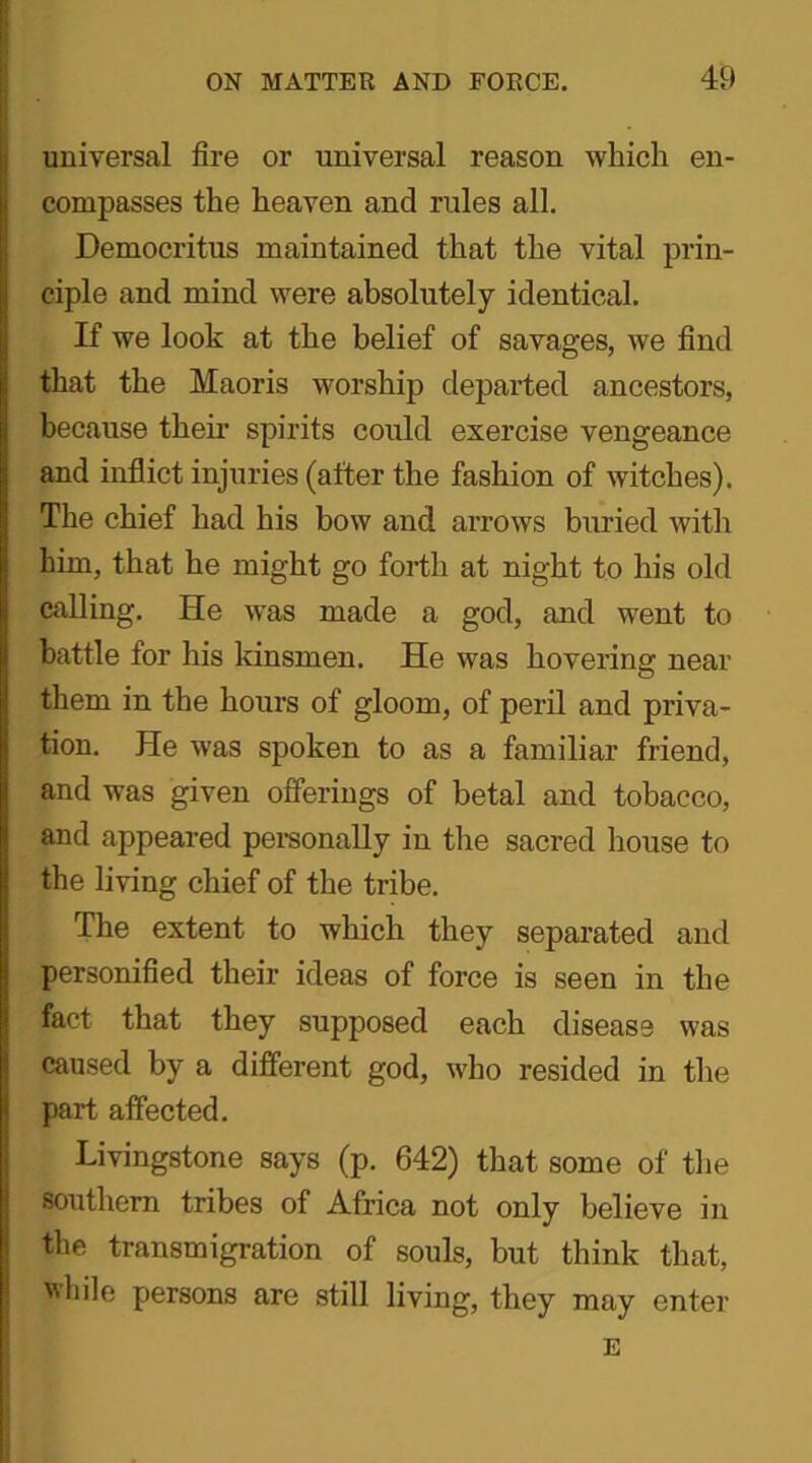 universal fire or universal reason which en- compasses the heaven and rules all. Democritus maintained that the vital prin- ciple and mind were absolutely identical. If we look at the belief of savages, we find that the Maoris worship departed ancestors, because their spirits could exercise vengeance and inflict injuries (after the fashion of witches). The chief had his bow and arrows buried with him, that he might go forth at night to his old calling. He was made a god, and went to battle for his kinsmen. He was hovering near them in the hours of gloom, of peril and priva- tion. He was spoken to as a familiar friend, and was given offerings of betal and tobacco, and appeared personally in the sacred house to the living chief of the tribe. The extent to which they separated and personified their ideas of force is seen in the fact that they supposed each disease was caused by a different god, who resided in the part affected. Livingstone says (p. 642) that some of the southern tribes of Africa not only believe in the transmigration of souls, but think that, while persons are still living, they may enter E