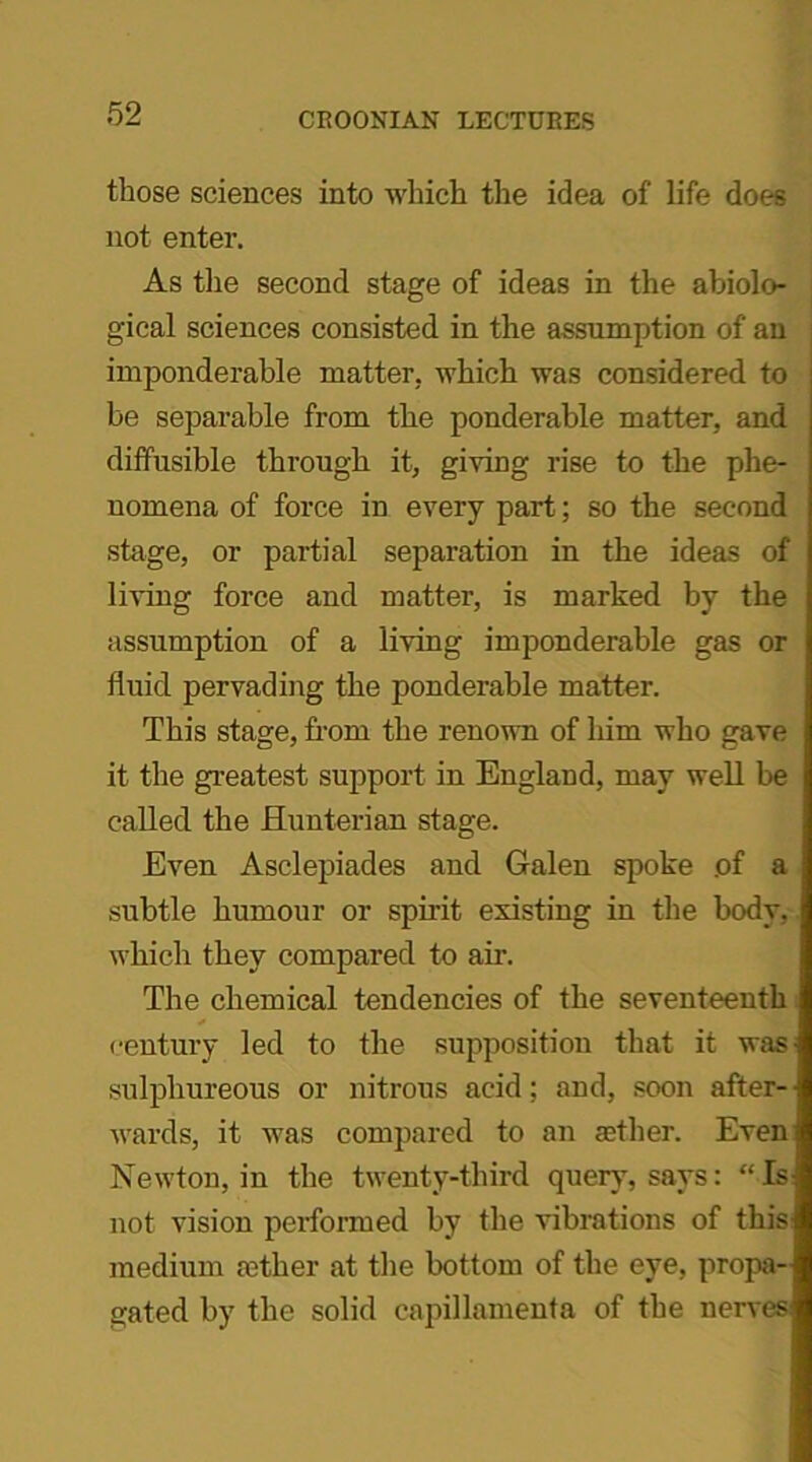 those sciences into which the idea of life does not enter. As the second stage of ideas in the abiolo- gical sciences consisted in the assumption of an imponderable matter, which was considered to be separable from the ponderable matter, and diffusible through it, giving rise to the phe- nomena of force in every part; so the second stage, or partial separation in the ideas of living force and matter, is marked by the assumption of a living imponderable gas or fluid pervading the ponderable matter. This stage, from the renown of him who gave it the greatest support in England, may well be called the Hunterian stage. Even Asclepiades and Galen spoke of a subtle humour or spirit existing in the body, which they compared to air. The chemical tendencies of the seventeenth century led to the supposition that it was sulphureous or nitrous acid; and, soon after- wards, it was compared to an aether. Even Newton, in the twenty-third query, says: “Is not vision performed by the vibrations of this medium aether at the bottom of the eye, propa- gated by the solid capillamenta of the nerves