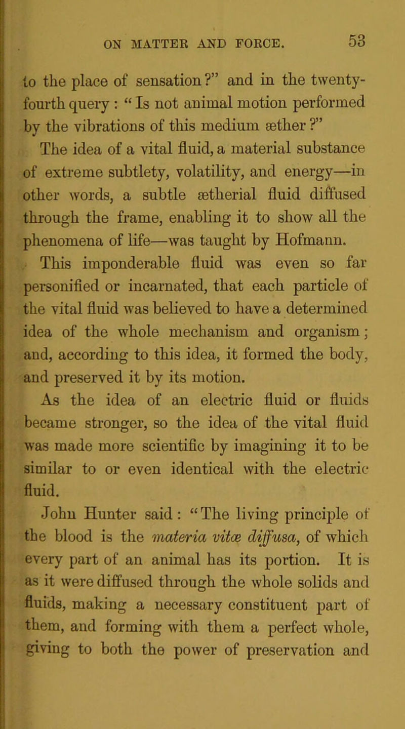 to the place of sensation ?” and in the twenty- fourth query : “ Is not animal motion performed by the vibrations of this medium sether ?” The idea of a vital fluid, a material substance of extreme subtlety, volatility, and energy—in other words, a subtle mtherial fluid diffused through the frame, enabling it to show all the phenomena of life—was taught by Hofmann. This imponderable fluid was even so far personified or incarnated, that each particle of the vital fluid was believed to have a determined idea of the whole mechanism and organism ; and, according to this idea, it formed the body, and preserved it by its motion. As the idea of an electric fluid or fluids became stronger, so the idea of the vital fluid was made more scientific by imagining it to be similar to or even identical with the electric- fluid. John Hunter said: “The living principle of the blood is the materia vitce diffusa, of which every part of an animal has its portion. It is as it were diffused through the whole solids and fluids, making a necessary constituent part of them, and forming with them a perfect whole, giving to both the power of preservation and