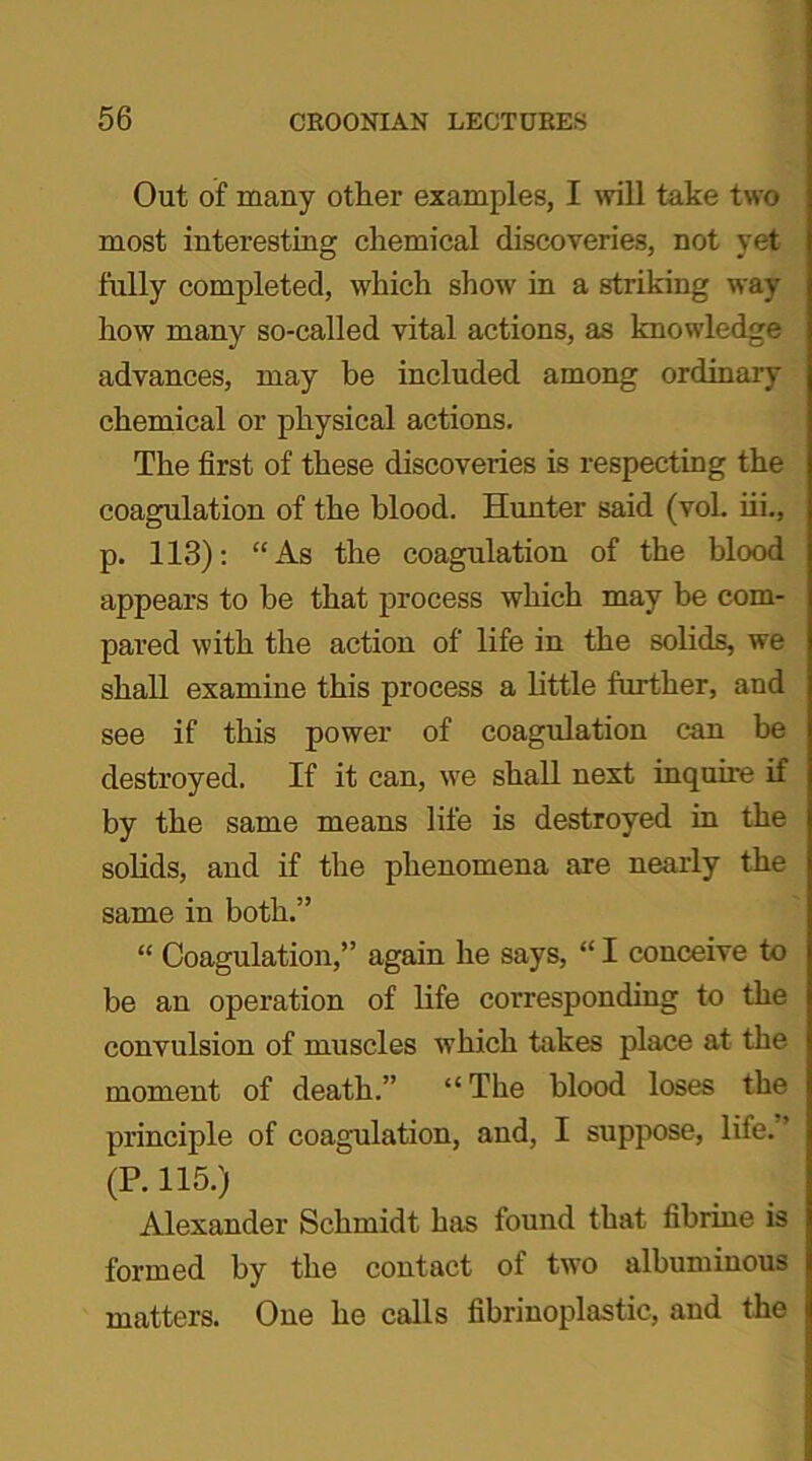 Out of many other examples, I will take two most interesting chemical discoveries, not yet fully completed, which show in a striking way how many so-called vital actions, as knowledge advances, may he included among ordinary chemical or physical actions. The first of these discoveries is respecting the coagulation of the blood. Hunter said (vol. iii., p. 113): “As the coagulation of the blood appears to be that process which may be com- pared with the action of life in the solids, we shall examine this process a little further, and see if this power of coagulation can be destroyed. If it can, we shall next inquire if by the same means life is destroyed in the solids, and if the phenomena are nearly the same in both.” “ Coagulation,” again he says, “ I conceive to be an operation of life corresponding to the convulsion of muscles which hikes place at the moment of death.” “The blood loses the principle of coagulation, and, I suppose, life. ’ (P. 115.) Alexander Schmidt has found that fibrine is formed by the contact of two albuminous matters. One he calls fibrinoplastic, and the