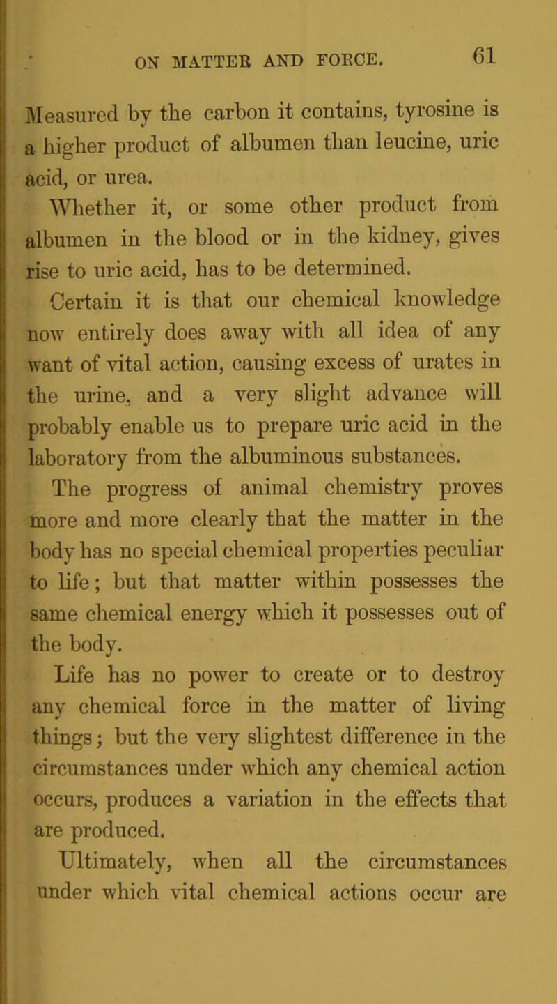 Measured by the carbon it contains, tyrosine is a higher product of albumen than leucine, uric acid, or urea. Whether it, or some other product from albumen in the blood or in the kidney, gives rise to uric acid, has to be determined. Certain it is that our chemical knowledge now entirely does away with all idea of any want of vital action, causing excess of urates in the urine, and a very slight advance will probably enable us to prepare uric acid in the laboratory from the albuminous substances. The progress of animal chemistry proves more and more clearly that the matter in the body bas no special chemical properties peculiar to life; but that matter within possesses the same chemical energy which it possesses out of the body. Life has no power to create or to destroy any chemical force in the matter of living things; but the very slightest difference in the circumstances under which any chemical action occurs, produces a variation in the effects t-liat are produced. Ultimately, when all the circumstances under which vital chemical actions occur are