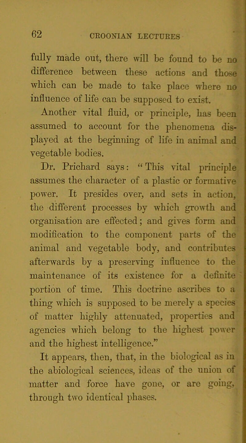 fully made out, there will be found to be no difference between these actions and those which can be made to take place where no influence of life can be supposed to exist. Another vital fluid, or principle, has been assumed to account for the phenomena dis- played at the beginning of life in animal and vegetable bodies. Dr. Prichard says: “ This vital principle assumes the character of a plastic or formative power. It presides over, and sets in action, the different processes by which growth and organisation are effected; and gives form and modification to the component parts of the animal and vegetable body, and contributes afterwards by a preserving influence to the maintenance of its existence for a definite portion of time. This doctrine ascribes to a thing which is supposed to he merely a species of matter highly attenuated, properties and agencies which belong to the highest power and the highest intelligence.” It appears, then, that, in the biological as in the abiological sciences, ideas of the union of matter and force have gone, or are going, through two identical phases.