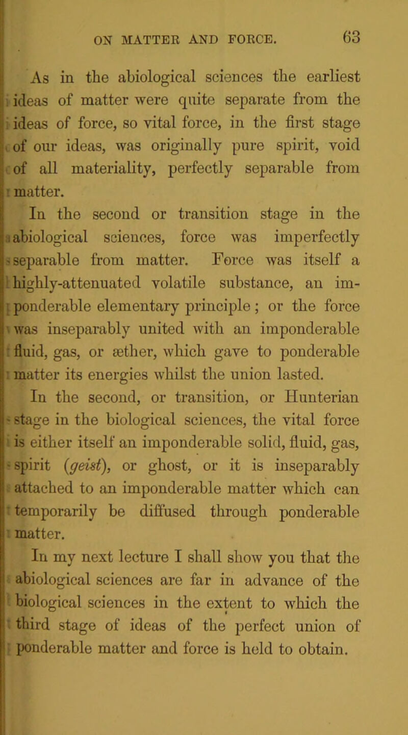 As in the abiological sciences the earliest ideas of matter were quite separate from the ideas of force, so vital force, in the first stage . of our ideas, was originally pure spirit, void of all materiality, perfectly separable from matter. In the second or transition stage in the i abiological sciences, force was imperfectly ^separable from matter. Force was itself a ! highly-attenuated volatile substance, an im- ponderable elementary principle ; or the force was inseparably united with an imponderable fluid, gas, or sether, which gave to ponderable ■ matter its energies whilst the union lasted. In the second, or transition, or Hunterian ' stage in the biological sciences, the vital force is either itself an imponderable solid, fluid, gas, ■ spirit (geist), or ghost, or it is inseparably attached to an imponderable matter which can temporarily be diffused through ponderable matter. In my next lecture I shall show you that the abiological sciences are far in advance of the biological sciences in the extent to which the third stage of ideas of the perfect union of ponderable matter and force is held to obtain.