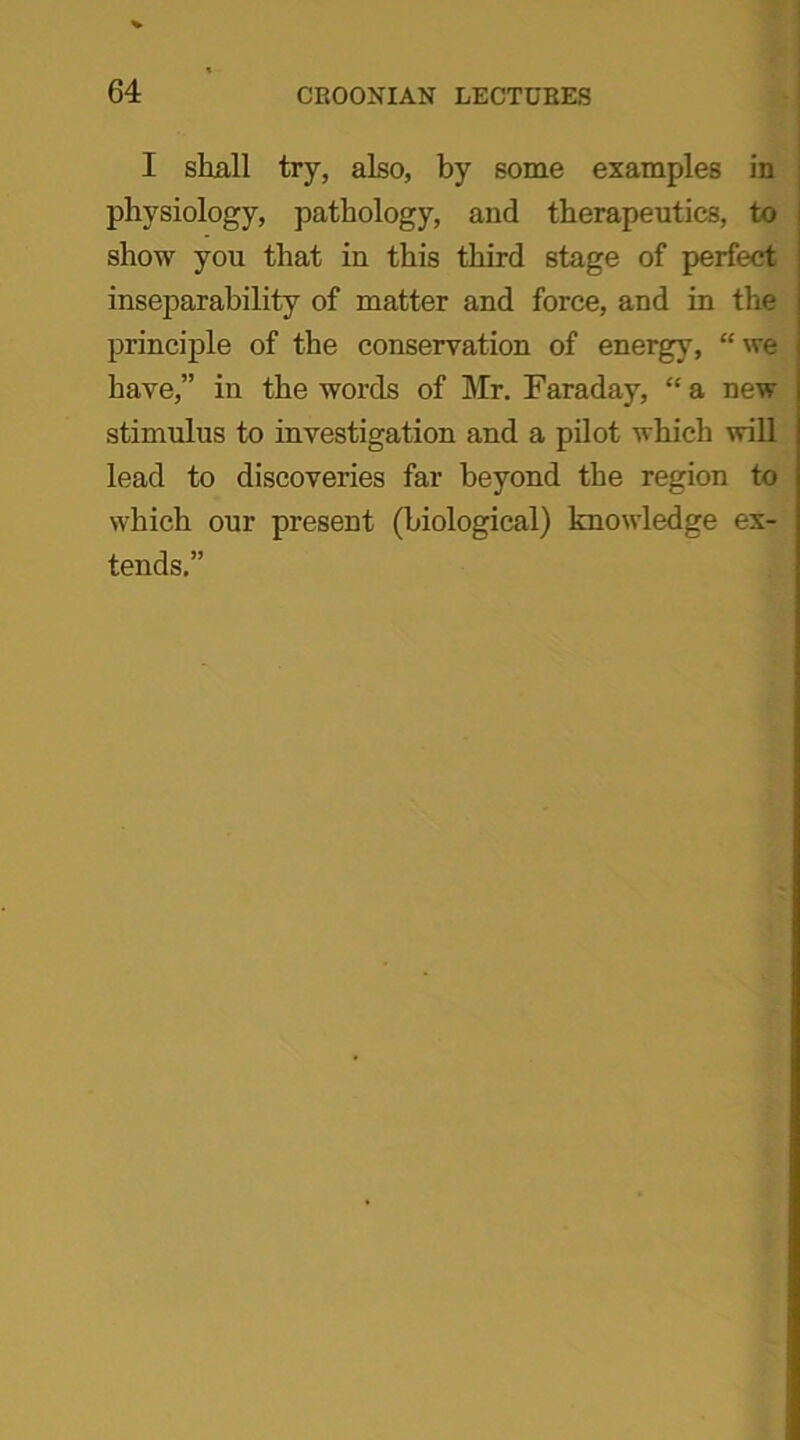 I shall try, also, by some examples in physiology, pathology, and therapeutics, to show you that in this third stage of perfect inseparability of matter and force, and in the principle of the conservation of energy, “ we have,” in the words of Mr. Faraday, “ a new stimulus to investigation and a pilot which will lead to discoveries far beyond the region to which our present (biological) knowledge ex- tends.”