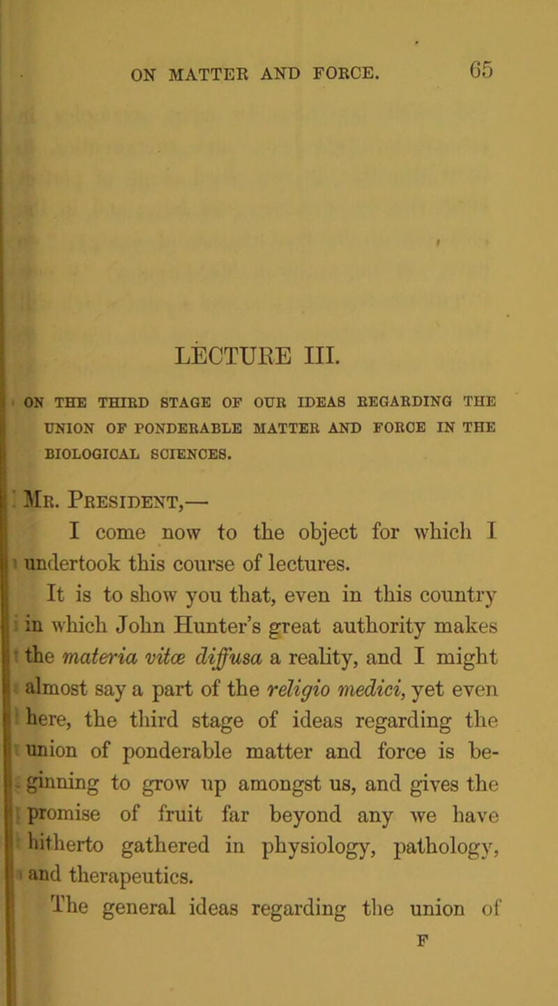 G5 I LECTURE HI. ON THE THIRD STAGE OF OUR IDEAS REGARDING THE UNION OF PONDERABLE MATTER AND FORCE IN THE BIOLOGICAL SCIENCES. Mr. President,— I come now to the object for which I undertook this course of lectures. It is to show you that, even in this country in which John Hunter’s great authority makes the materia vitce diffusa a reality, and I might almost say a part of the religio medici, yet even l here, the third stage of ideas regarding the union of ponderable matter and force is be- . ginning to grow up amongst us, and gives the promise of fruit far beyond any we have hitherto gathered in physiology, pathology, ' and therapeutics. The general ideas regarding the union of F