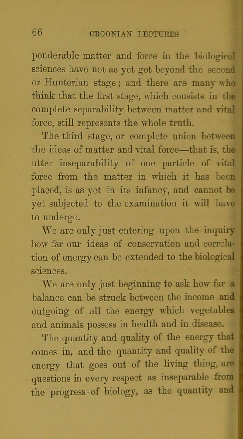 ponderable matter and force in the biological sciences have not as yet got beyond the second or Hunterian stage; and there are many who think that the first stage, which consists in the complete separability between matter and vital force, still represents the whole truth. The third stage, or complete union between the ideas of matter and vital force—that is, the utter inseparability of one particle of vital force from the matter in which it has been placed, is as yet in its infancy, and cannot be yet subjected to the examination it will have to undergo. We are only just entering upon the inquiry how far our ideas of conservation and correla- tion of energy can be extended to the biological sciences. We are only just beginning to ask how far a balance can be struck between the income and outgoing of all the energy which vegetables and animals possess in health and in disease. The quantity and quality of the energy that comes in, and the quantity and quality of the energy that goes out of the living thing, are questions in every respect as inseparable from the progress of biology, as the quantity and