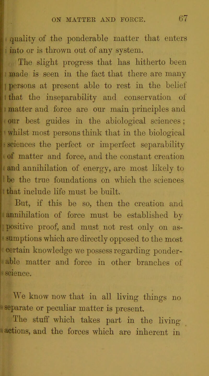 i quality of the ponderable matter that enters i into or is thrown out of any system. The slight progress that has hitherto been made is seen in the fact that there are many ] persons at present able to rest in the belief l that the inseparability and conservation of i matter and force are our main principles and our best guides in the abiological sciences; 1 whilst most persons think that in the biological • sciences the perfect or imperfect separability of matter and force, and the constant creation and annihilation of energy, are most likely to be the true foundations on which the sciences t that include life must be built. But, if this be so, then the creation and i annihilation of force must be established by \ positive proof, and must not rest only on as- • sumptions which are directly opposed to the most certain knowledge we possess regarding ponder- able matter and force in other branches of • science. We know now that in all living tilings no ■ separate or peculiar matter is present. The stuff which takes part in the living • actions, and the forces which are inherent in