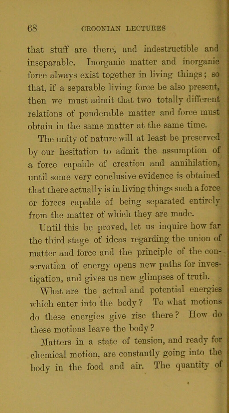 that stuff are there, and indestructible and inseparable. Inorganic matter and inorganic force always exist together in living things; so that, if a separable living force be also present, then we must admit that two totally different relations of ponderable matter and force must obtain in the same matter at the same time. The unity of nature will at least be preserved by our hesitation to admit the assumption of a force capable of creation and annihilation, until some very conclusive evidence is obtained that there actually is in living things such a force or forces capable of being separated entirely from the matter of which they are made. Until this be proved, let us inquire how far the third stage of ideas regarding the union of matter and force and the principle of the con- servation of energy opens new paths for inves- tigation, and gives us new glimpses of truth. What are the actual and potential energies which enter into the body ? To what motions do these energies give rise there ? How do these motions leave the body ? Matters in a state of tension, and ready for chemical motion, are constantly going into the body in the food and air. The quantity of