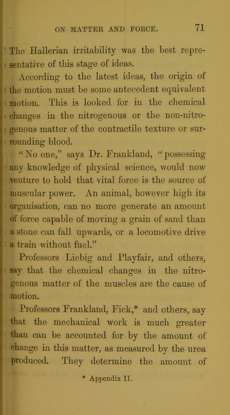 The Hallerian irritability was the best repre- sentative of this stage of ideas. According to the latest ideas, the origin of ! the motion must be some antecedent equivalent motion. This is looked for in the chemical i changes in tbe nitrogenous or the non-nitro- : genous matter of the contractile texture or sur- rounding blood. . “No one,” says Dr. Frankland, “possessing any knowledge of physical science, would now venture to hold that vital force is the source of muscular power. An animal, however high its organisation, can no more generate an amount of force capable of moving a grain of sand than a stone can fall upwards, or a locomotive drive a train without fuel.” Professors Liebig and Playfair, and others, say that the chemical changes in the nitro- genous matter of the muscles are the cause of motion. Professors Frankland, Fick,* and others, say that the mechanical work is much greater than can be accounted for by the amount of change in this matter, as measured by the urea produced. They determine the amount of * Appendix II.