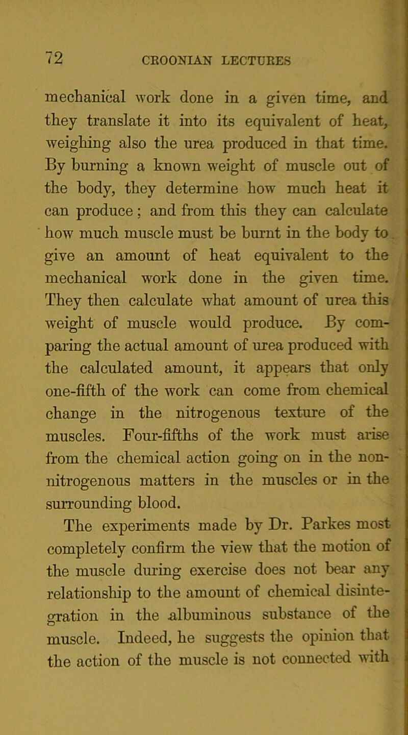 mechanical work done in a given time, and they translate it into its equivalent of heat, weighing also the urea produced in that time. By burning a known weight of muscle out of the body, they determine how much heat it can produce ; and from this they can calculate how much muscle must be burnt in the body to give an amount of heat equivalent to the mechanical work done in the given time. They then calculate what amount of urea this weight of muscle would produce. By com- paring the actual amount of urea produced with the calculated amount, it appears that only one-fifth of the work can come from chemical change in the nitrogenous texture of the muscles. Four-fifths of the work must- arise from the chemical action going on in the non- nitrogen ous matters in the muscles or in the surrounding blood. The experiments made by Dr. Parkes most completely confirm the view that the motion of the muscle during exercise does not bear any relationship to the amount of chemical disinte- gration in the albuminous substance of the muscle. Indeed, he suggests the opinion that the action of the muscle is not connected with