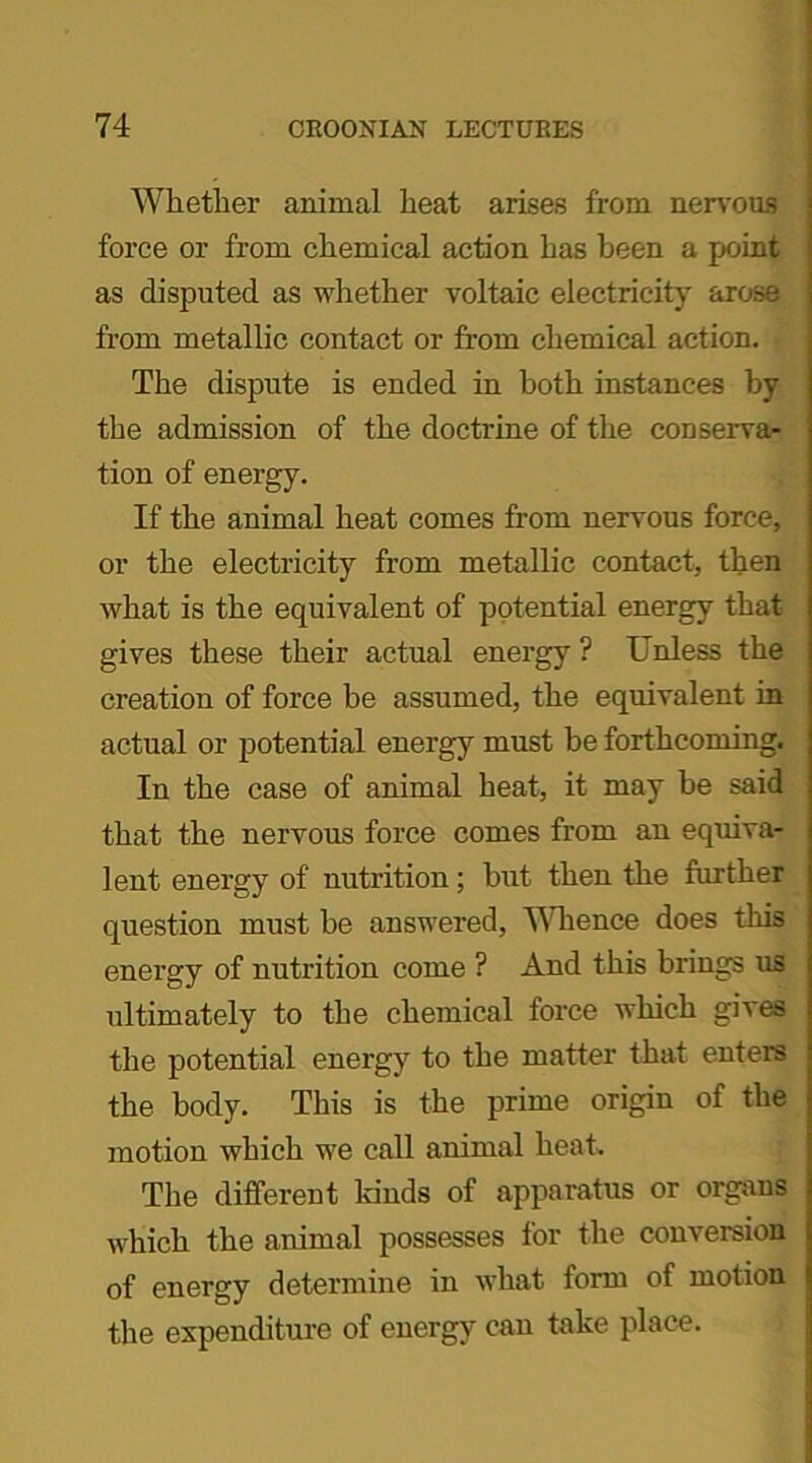 Whether animal heat arises from nervous force or from chemical action has been a point as disputed as whether voltaic electricity arose from metallic contact or from chemical action. The dispute is ended in both instances by the admission of the doctrine of the conserva- tion of energy. If the animal heat comes from nervous force, or the electricity from metallic contact, then what is the equivalent of potential energy that gives these their actual energy ? Unless the creation of force be assumed, the equivalent in actual or potential energy must be forthcoming. In the case of animal heat, it may be said that the nervous force comes from an equiva- lent energy of nutrition; but then the further question must be answered, Whence does this energy of nutrition come ? And this brings us ultimately to the chemical force which gives the potential energy to the matter that enters the body. This is the prime origin of the motion which we call animal heat. The different kinds of apparatus or organs which the animal possesses for the conversion of energy determine in what form of motion the expenditure of energy can take place.